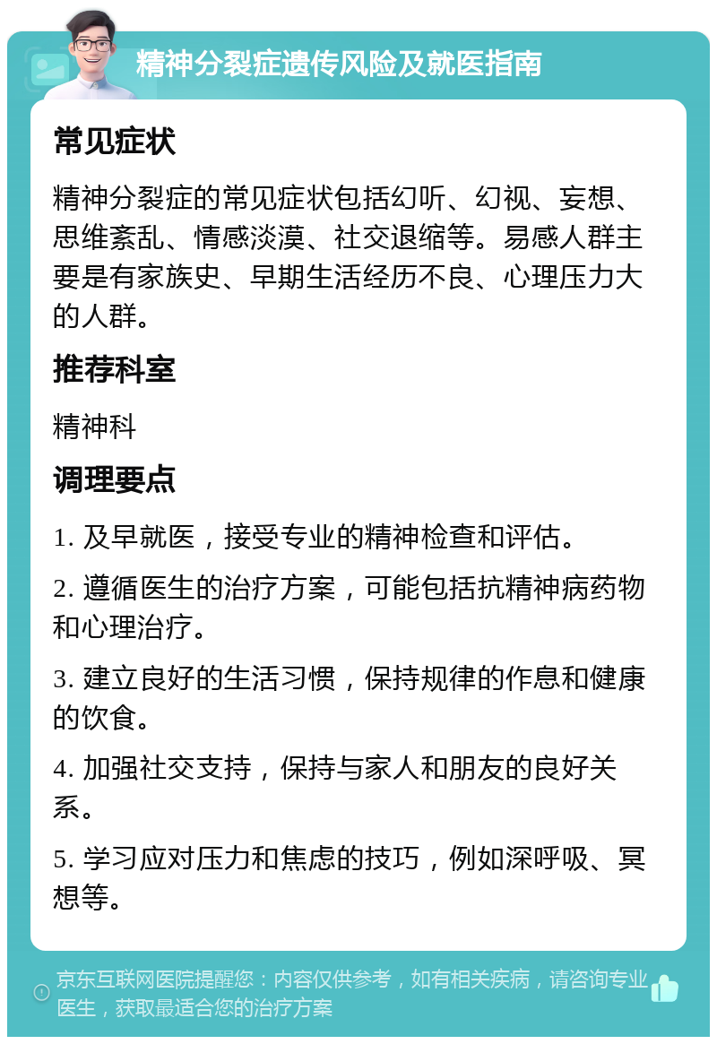 精神分裂症遗传风险及就医指南 常见症状 精神分裂症的常见症状包括幻听、幻视、妄想、思维紊乱、情感淡漠、社交退缩等。易感人群主要是有家族史、早期生活经历不良、心理压力大的人群。 推荐科室 精神科 调理要点 1. 及早就医，接受专业的精神检查和评估。 2. 遵循医生的治疗方案，可能包括抗精神病药物和心理治疗。 3. 建立良好的生活习惯，保持规律的作息和健康的饮食。 4. 加强社交支持，保持与家人和朋友的良好关系。 5. 学习应对压力和焦虑的技巧，例如深呼吸、冥想等。