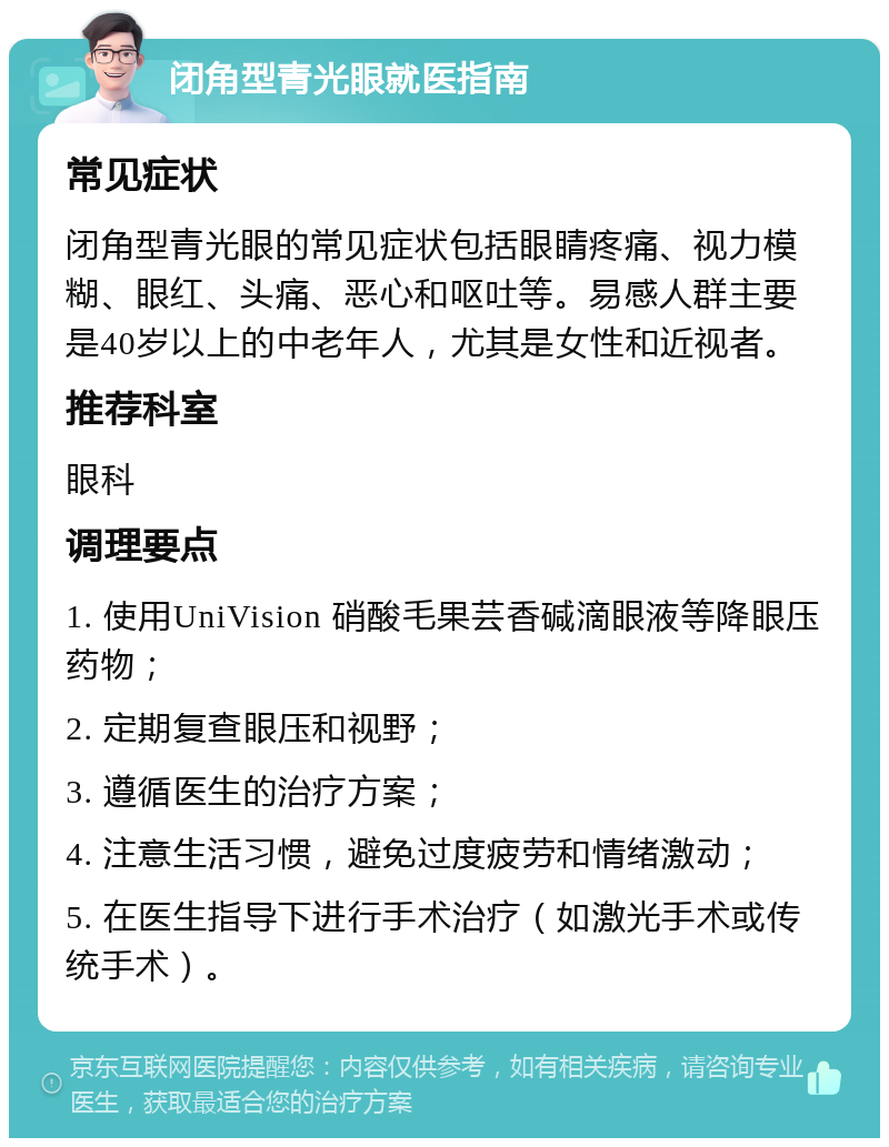 闭角型青光眼就医指南 常见症状 闭角型青光眼的常见症状包括眼睛疼痛、视力模糊、眼红、头痛、恶心和呕吐等。易感人群主要是40岁以上的中老年人，尤其是女性和近视者。 推荐科室 眼科 调理要点 1. 使用UniVision 硝酸毛果芸香碱滴眼液等降眼压药物； 2. 定期复查眼压和视野； 3. 遵循医生的治疗方案； 4. 注意生活习惯，避免过度疲劳和情绪激动； 5. 在医生指导下进行手术治疗（如激光手术或传统手术）。