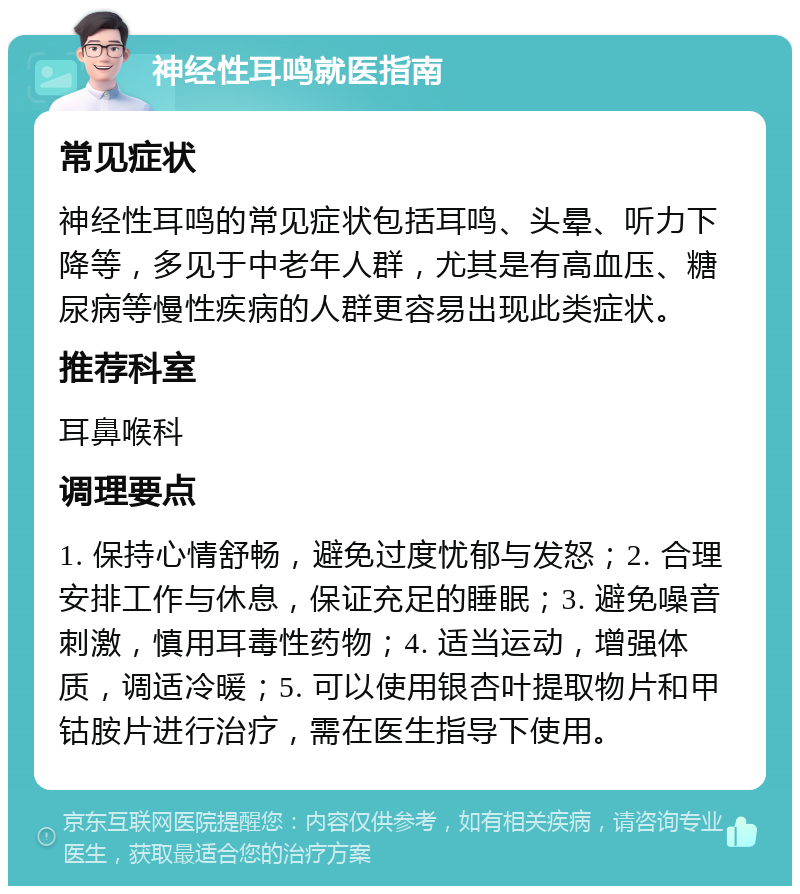 神经性耳鸣就医指南 常见症状 神经性耳鸣的常见症状包括耳鸣、头晕、听力下降等，多见于中老年人群，尤其是有高血压、糖尿病等慢性疾病的人群更容易出现此类症状。 推荐科室 耳鼻喉科 调理要点 1. 保持心情舒畅，避免过度忧郁与发怒；2. 合理安排工作与休息，保证充足的睡眠；3. 避免噪音刺激，慎用耳毒性药物；4. 适当运动，增强体质，调适冷暖；5. 可以使用银杏叶提取物片和甲钴胺片进行治疗，需在医生指导下使用。