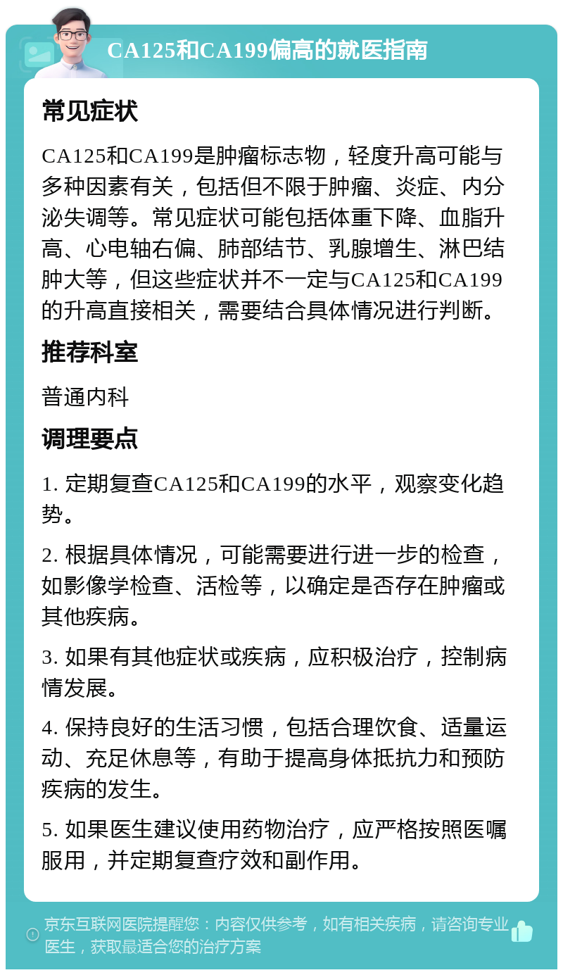 CA125和CA199偏高的就医指南 常见症状 CA125和CA199是肿瘤标志物，轻度升高可能与多种因素有关，包括但不限于肿瘤、炎症、内分泌失调等。常见症状可能包括体重下降、血脂升高、心电轴右偏、肺部结节、乳腺增生、淋巴结肿大等，但这些症状并不一定与CA125和CA199的升高直接相关，需要结合具体情况进行判断。 推荐科室 普通内科 调理要点 1. 定期复查CA125和CA199的水平，观察变化趋势。 2. 根据具体情况，可能需要进行进一步的检查，如影像学检查、活检等，以确定是否存在肿瘤或其他疾病。 3. 如果有其他症状或疾病，应积极治疗，控制病情发展。 4. 保持良好的生活习惯，包括合理饮食、适量运动、充足休息等，有助于提高身体抵抗力和预防疾病的发生。 5. 如果医生建议使用药物治疗，应严格按照医嘱服用，并定期复查疗效和副作用。