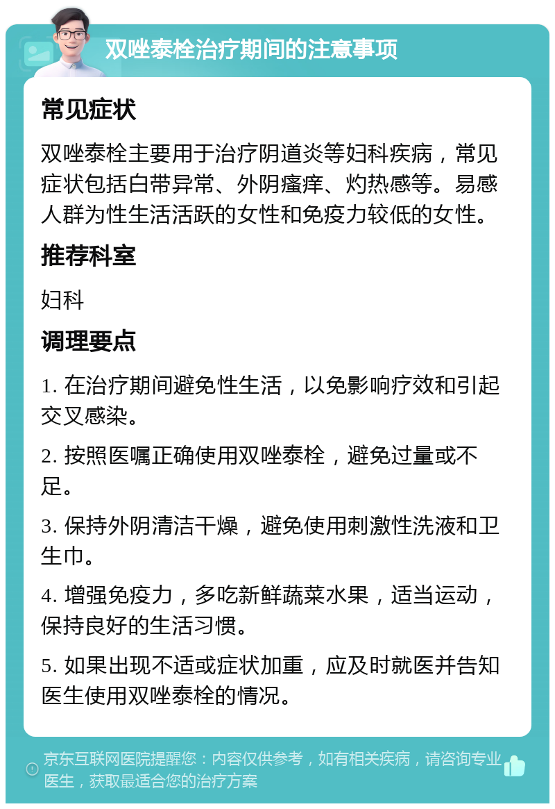 双唑泰栓治疗期间的注意事项 常见症状 双唑泰栓主要用于治疗阴道炎等妇科疾病，常见症状包括白带异常、外阴瘙痒、灼热感等。易感人群为性生活活跃的女性和免疫力较低的女性。 推荐科室 妇科 调理要点 1. 在治疗期间避免性生活，以免影响疗效和引起交叉感染。 2. 按照医嘱正确使用双唑泰栓，避免过量或不足。 3. 保持外阴清洁干燥，避免使用刺激性洗液和卫生巾。 4. 增强免疫力，多吃新鲜蔬菜水果，适当运动，保持良好的生活习惯。 5. 如果出现不适或症状加重，应及时就医并告知医生使用双唑泰栓的情况。