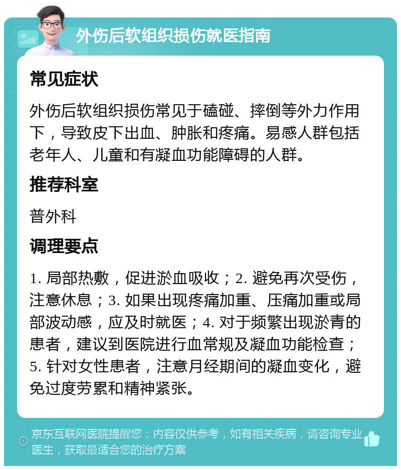 外伤后软组织损伤就医指南 常见症状 外伤后软组织损伤常见于磕碰、摔倒等外力作用下，导致皮下出血、肿胀和疼痛。易感人群包括老年人、儿童和有凝血功能障碍的人群。 推荐科室 普外科 调理要点 1. 局部热敷，促进淤血吸收；2. 避免再次受伤，注意休息；3. 如果出现疼痛加重、压痛加重或局部波动感，应及时就医；4. 对于频繁出现淤青的患者，建议到医院进行血常规及凝血功能检查；5. 针对女性患者，注意月经期间的凝血变化，避免过度劳累和精神紧张。