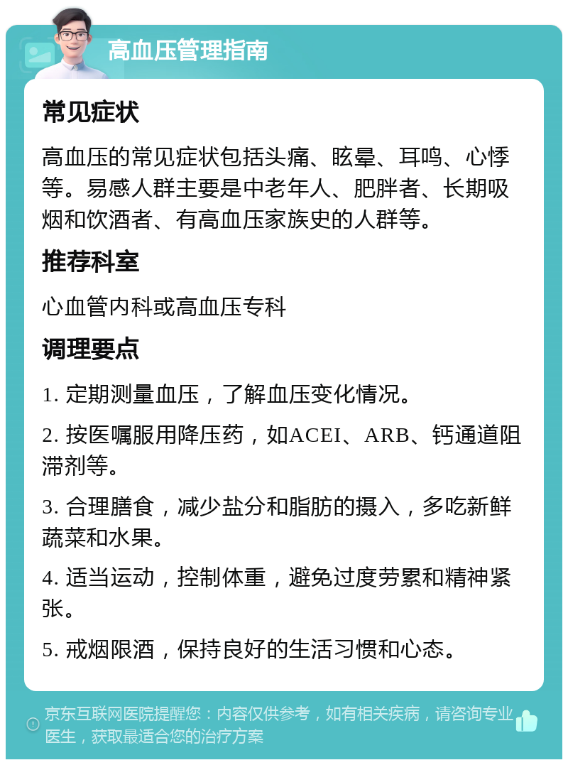 高血压管理指南 常见症状 高血压的常见症状包括头痛、眩晕、耳鸣、心悸等。易感人群主要是中老年人、肥胖者、长期吸烟和饮酒者、有高血压家族史的人群等。 推荐科室 心血管内科或高血压专科 调理要点 1. 定期测量血压，了解血压变化情况。 2. 按医嘱服用降压药，如ACEI、ARB、钙通道阻滞剂等。 3. 合理膳食，减少盐分和脂肪的摄入，多吃新鲜蔬菜和水果。 4. 适当运动，控制体重，避免过度劳累和精神紧张。 5. 戒烟限酒，保持良好的生活习惯和心态。