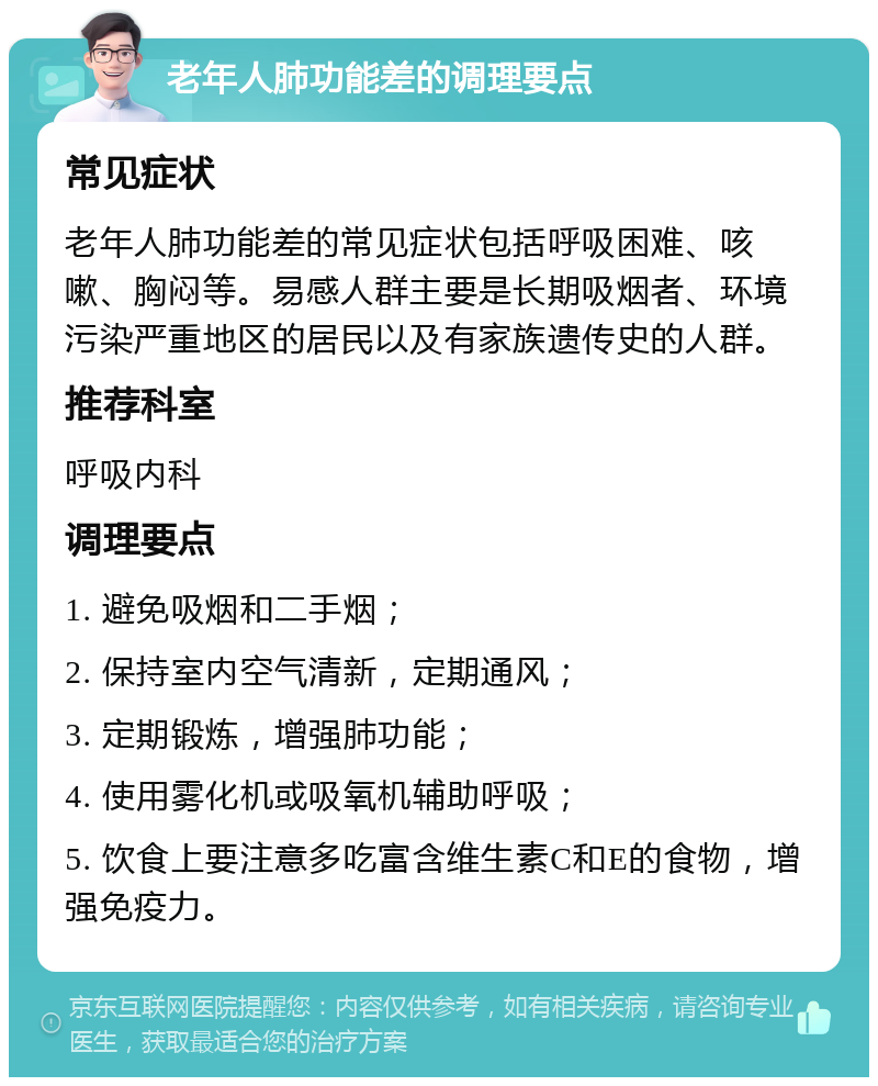 老年人肺功能差的调理要点 常见症状 老年人肺功能差的常见症状包括呼吸困难、咳嗽、胸闷等。易感人群主要是长期吸烟者、环境污染严重地区的居民以及有家族遗传史的人群。 推荐科室 呼吸内科 调理要点 1. 避免吸烟和二手烟； 2. 保持室内空气清新，定期通风； 3. 定期锻炼，增强肺功能； 4. 使用雾化机或吸氧机辅助呼吸； 5. 饮食上要注意多吃富含维生素C和E的食物，增强免疫力。