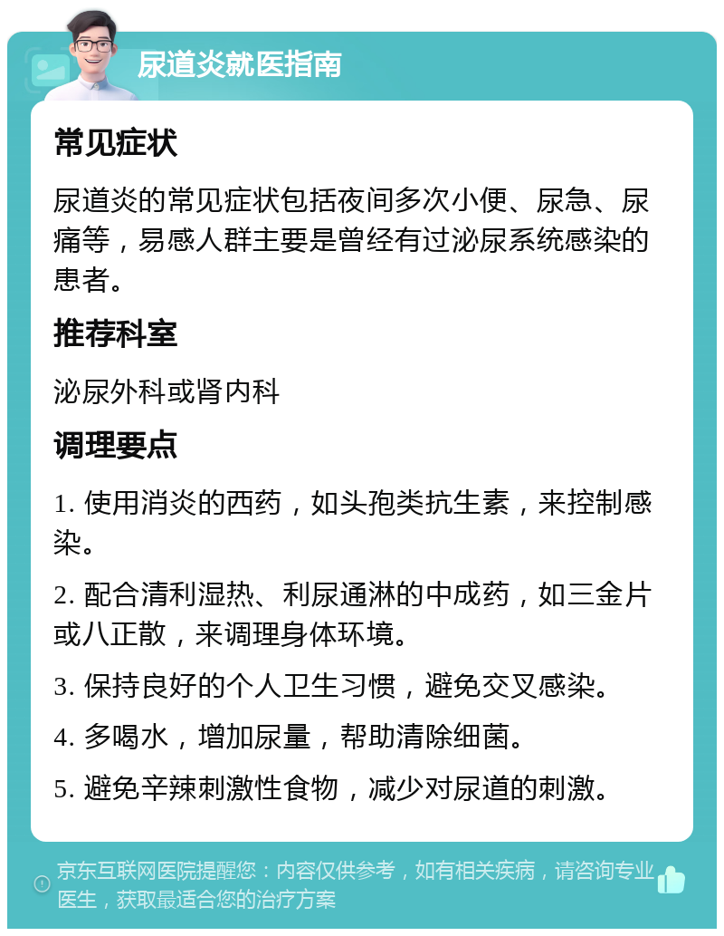 尿道炎就医指南 常见症状 尿道炎的常见症状包括夜间多次小便、尿急、尿痛等，易感人群主要是曾经有过泌尿系统感染的患者。 推荐科室 泌尿外科或肾内科 调理要点 1. 使用消炎的西药，如头孢类抗生素，来控制感染。 2. 配合清利湿热、利尿通淋的中成药，如三金片或八正散，来调理身体环境。 3. 保持良好的个人卫生习惯，避免交叉感染。 4. 多喝水，增加尿量，帮助清除细菌。 5. 避免辛辣刺激性食物，减少对尿道的刺激。