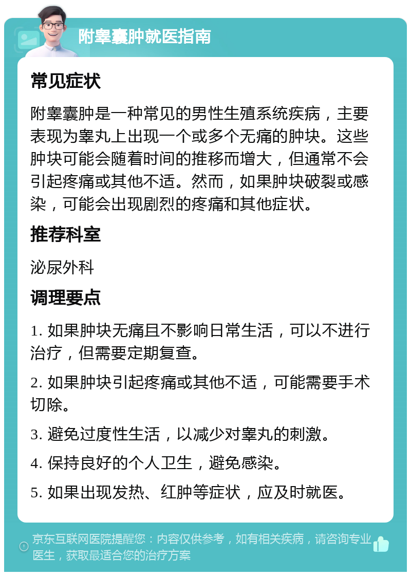 附睾囊肿就医指南 常见症状 附睾囊肿是一种常见的男性生殖系统疾病，主要表现为睾丸上出现一个或多个无痛的肿块。这些肿块可能会随着时间的推移而增大，但通常不会引起疼痛或其他不适。然而，如果肿块破裂或感染，可能会出现剧烈的疼痛和其他症状。 推荐科室 泌尿外科 调理要点 1. 如果肿块无痛且不影响日常生活，可以不进行治疗，但需要定期复查。 2. 如果肿块引起疼痛或其他不适，可能需要手术切除。 3. 避免过度性生活，以减少对睾丸的刺激。 4. 保持良好的个人卫生，避免感染。 5. 如果出现发热、红肿等症状，应及时就医。