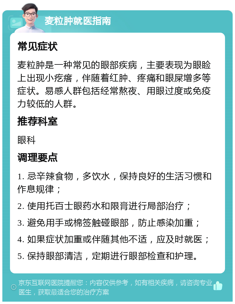 麦粒肿就医指南 常见症状 麦粒肿是一种常见的眼部疾病，主要表现为眼睑上出现小疙瘩，伴随着红肿、疼痛和眼屎增多等症状。易感人群包括经常熬夜、用眼过度或免疫力较低的人群。 推荐科室 眼科 调理要点 1. 忌辛辣食物，多饮水，保持良好的生活习惯和作息规律； 2. 使用托百士眼药水和限膏进行局部治疗； 3. 避免用手或棉签触碰眼部，防止感染加重； 4. 如果症状加重或伴随其他不适，应及时就医； 5. 保持眼部清洁，定期进行眼部检查和护理。