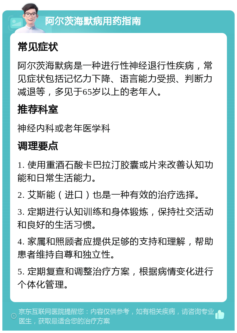 阿尔茨海默病用药指南 常见症状 阿尔茨海默病是一种进行性神经退行性疾病，常见症状包括记忆力下降、语言能力受损、判断力减退等，多见于65岁以上的老年人。 推荐科室 神经内科或老年医学科 调理要点 1. 使用重酒石酸卡巴拉汀胶囊或片来改善认知功能和日常生活能力。 2. 艾斯能（进口）也是一种有效的治疗选择。 3. 定期进行认知训练和身体锻炼，保持社交活动和良好的生活习惯。 4. 家属和照顾者应提供足够的支持和理解，帮助患者维持自尊和独立性。 5. 定期复查和调整治疗方案，根据病情变化进行个体化管理。