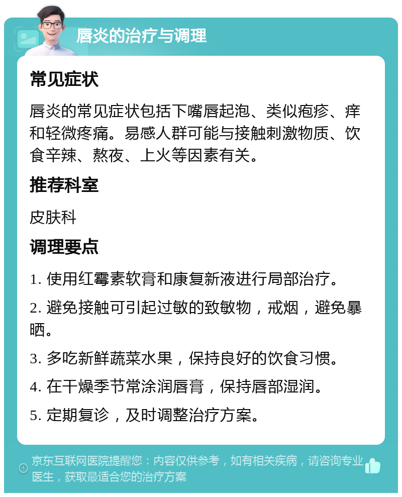 唇炎的治疗与调理 常见症状 唇炎的常见症状包括下嘴唇起泡、类似疱疹、痒和轻微疼痛。易感人群可能与接触刺激物质、饮食辛辣、熬夜、上火等因素有关。 推荐科室 皮肤科 调理要点 1. 使用红霉素软膏和康复新液进行局部治疗。 2. 避免接触可引起过敏的致敏物，戒烟，避免暴晒。 3. 多吃新鲜蔬菜水果，保持良好的饮食习惯。 4. 在干燥季节常涂润唇膏，保持唇部湿润。 5. 定期复诊，及时调整治疗方案。