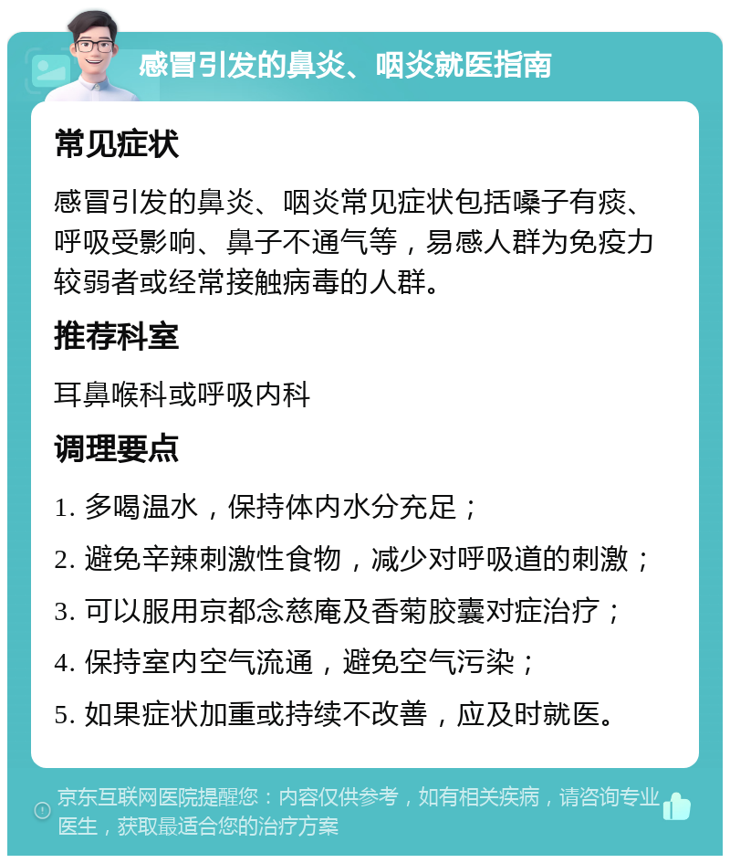 感冒引发的鼻炎、咽炎就医指南 常见症状 感冒引发的鼻炎、咽炎常见症状包括嗓子有痰、呼吸受影响、鼻子不通气等，易感人群为免疫力较弱者或经常接触病毒的人群。 推荐科室 耳鼻喉科或呼吸内科 调理要点 1. 多喝温水，保持体内水分充足； 2. 避免辛辣刺激性食物，减少对呼吸道的刺激； 3. 可以服用京都念慈庵及香菊胶囊对症治疗； 4. 保持室内空气流通，避免空气污染； 5. 如果症状加重或持续不改善，应及时就医。