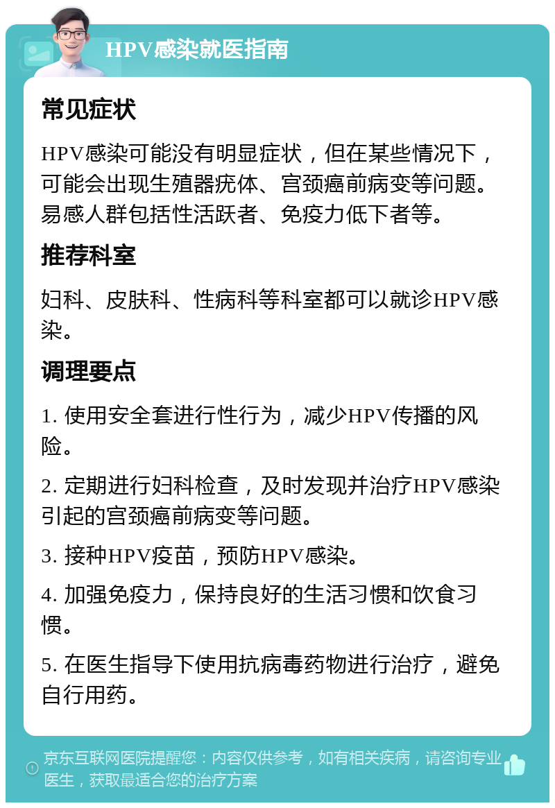 HPV感染就医指南 常见症状 HPV感染可能没有明显症状，但在某些情况下，可能会出现生殖器疣体、宫颈癌前病变等问题。易感人群包括性活跃者、免疫力低下者等。 推荐科室 妇科、皮肤科、性病科等科室都可以就诊HPV感染。 调理要点 1. 使用安全套进行性行为，减少HPV传播的风险。 2. 定期进行妇科检查，及时发现并治疗HPV感染引起的宫颈癌前病变等问题。 3. 接种HPV疫苗，预防HPV感染。 4. 加强免疫力，保持良好的生活习惯和饮食习惯。 5. 在医生指导下使用抗病毒药物进行治疗，避免自行用药。