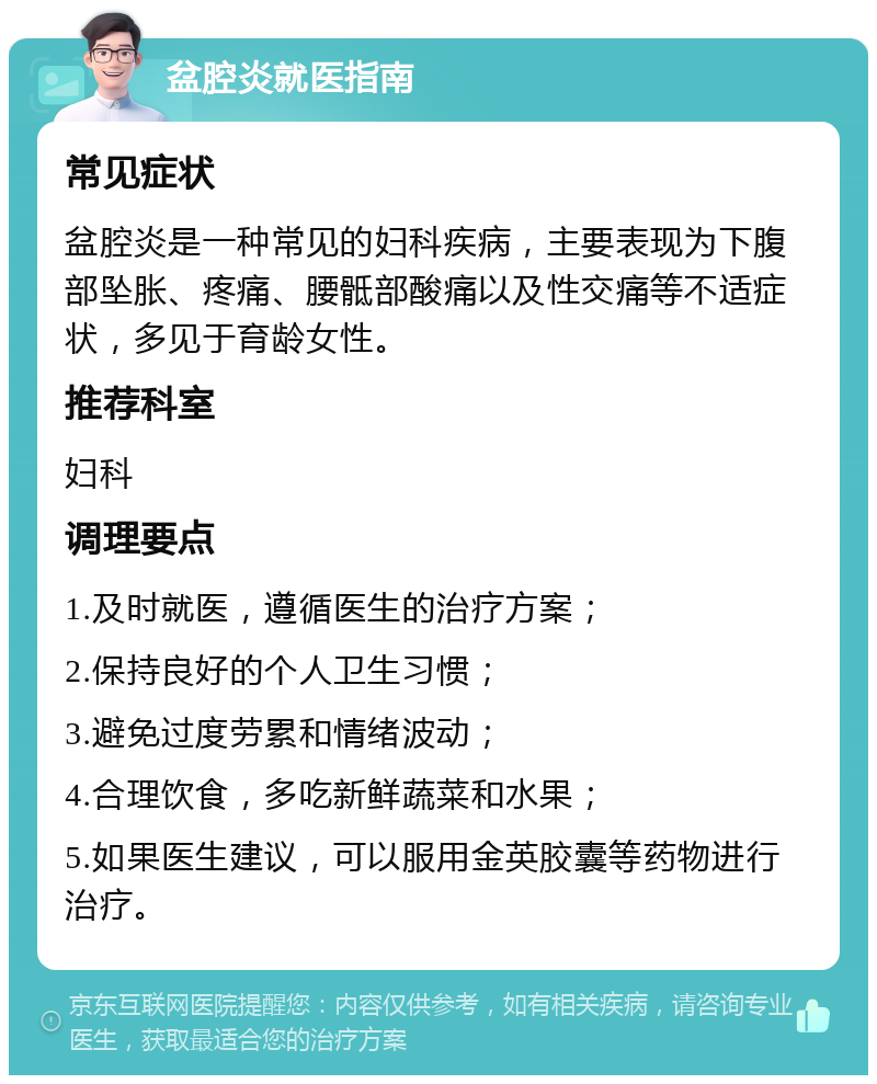 盆腔炎就医指南 常见症状 盆腔炎是一种常见的妇科疾病，主要表现为下腹部坠胀、疼痛、腰骶部酸痛以及性交痛等不适症状，多见于育龄女性。 推荐科室 妇科 调理要点 1.及时就医，遵循医生的治疗方案； 2.保持良好的个人卫生习惯； 3.避免过度劳累和情绪波动； 4.合理饮食，多吃新鲜蔬菜和水果； 5.如果医生建议，可以服用金英胶囊等药物进行治疗。