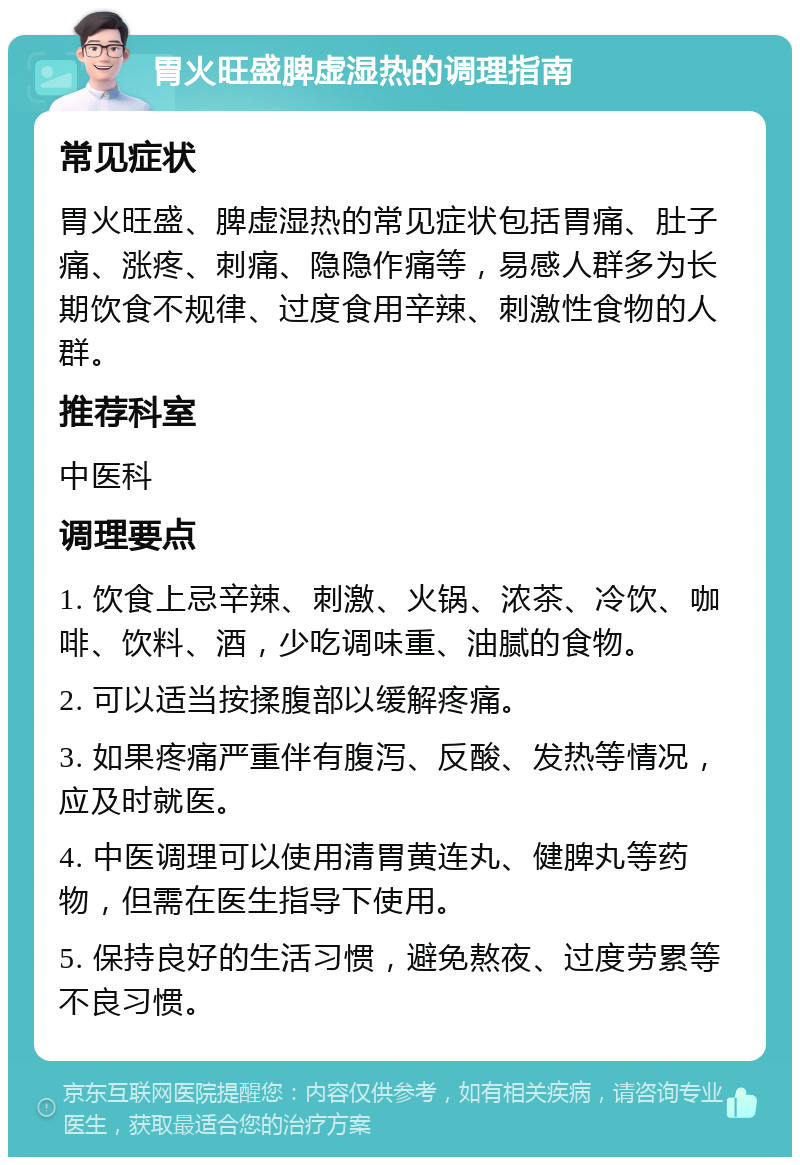 胃火旺盛脾虚湿热的调理指南 常见症状 胃火旺盛、脾虚湿热的常见症状包括胃痛、肚子痛、涨疼、刺痛、隐隐作痛等，易感人群多为长期饮食不规律、过度食用辛辣、刺激性食物的人群。 推荐科室 中医科 调理要点 1. 饮食上忌辛辣、刺激、火锅、浓茶、冷饮、咖啡、饮料、酒，少吃调味重、油腻的食物。 2. 可以适当按揉腹部以缓解疼痛。 3. 如果疼痛严重伴有腹泻、反酸、发热等情况，应及时就医。 4. 中医调理可以使用清胃黄连丸、健脾丸等药物，但需在医生指导下使用。 5. 保持良好的生活习惯，避免熬夜、过度劳累等不良习惯。