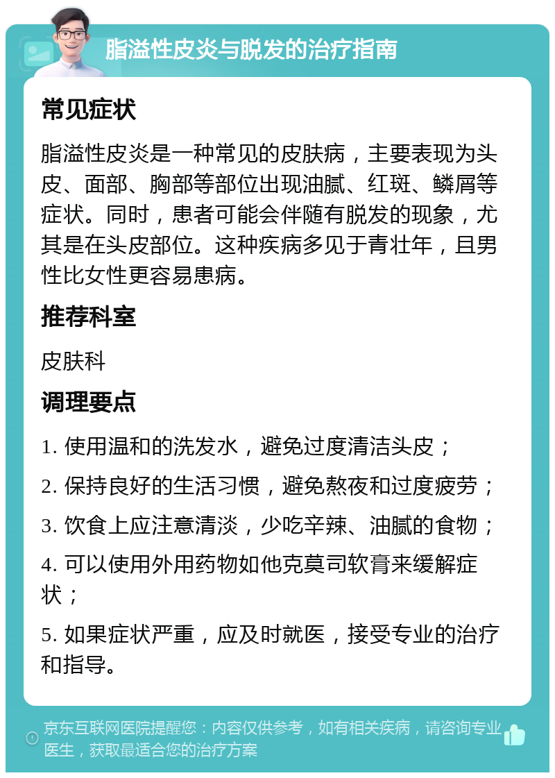 脂溢性皮炎与脱发的治疗指南 常见症状 脂溢性皮炎是一种常见的皮肤病，主要表现为头皮、面部、胸部等部位出现油腻、红斑、鳞屑等症状。同时，患者可能会伴随有脱发的现象，尤其是在头皮部位。这种疾病多见于青壮年，且男性比女性更容易患病。 推荐科室 皮肤科 调理要点 1. 使用温和的洗发水，避免过度清洁头皮； 2. 保持良好的生活习惯，避免熬夜和过度疲劳； 3. 饮食上应注意清淡，少吃辛辣、油腻的食物； 4. 可以使用外用药物如他克莫司软膏来缓解症状； 5. 如果症状严重，应及时就医，接受专业的治疗和指导。