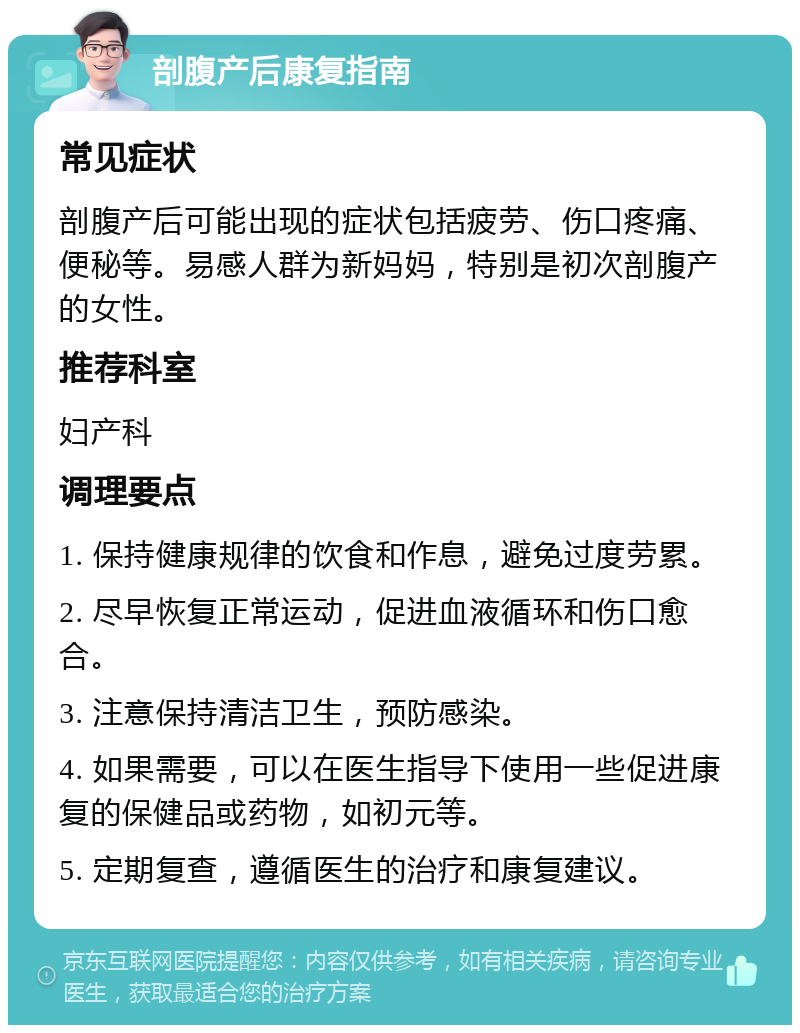 剖腹产后康复指南 常见症状 剖腹产后可能出现的症状包括疲劳、伤口疼痛、便秘等。易感人群为新妈妈，特别是初次剖腹产的女性。 推荐科室 妇产科 调理要点 1. 保持健康规律的饮食和作息，避免过度劳累。 2. 尽早恢复正常运动，促进血液循环和伤口愈合。 3. 注意保持清洁卫生，预防感染。 4. 如果需要，可以在医生指导下使用一些促进康复的保健品或药物，如初元等。 5. 定期复查，遵循医生的治疗和康复建议。