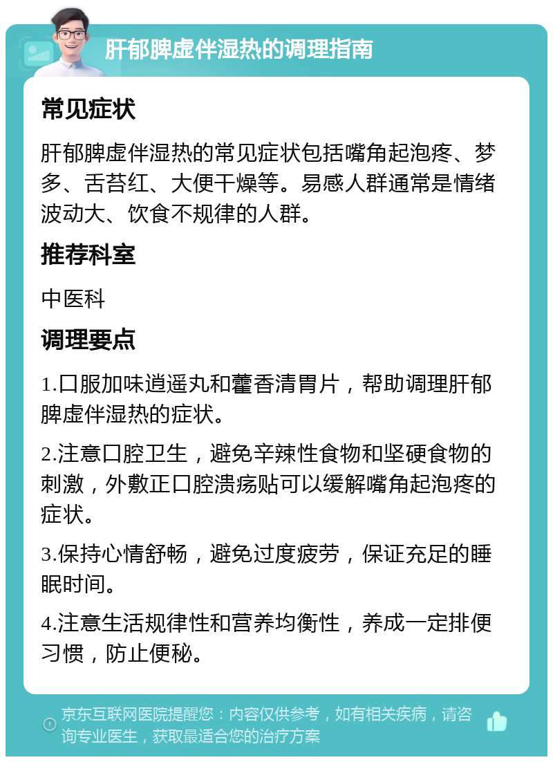 肝郁脾虚伴湿热的调理指南 常见症状 肝郁脾虚伴湿热的常见症状包括嘴角起泡疼、梦多、舌苔红、大便干燥等。易感人群通常是情绪波动大、饮食不规律的人群。 推荐科室 中医科 调理要点 1.口服加味逍遥丸和藿香清胃片，帮助调理肝郁脾虚伴湿热的症状。 2.注意口腔卫生，避免辛辣性食物和坚硬食物的刺激，外敷正口腔溃疡贴可以缓解嘴角起泡疼的症状。 3.保持心情舒畅，避免过度疲劳，保证充足的睡眠时间。 4.注意生活规律性和营养均衡性，养成一定排便习惯，防止便秘。