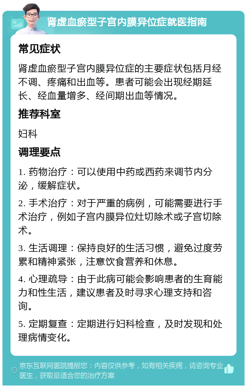 肾虚血瘀型子宫内膜异位症就医指南 常见症状 肾虚血瘀型子宫内膜异位症的主要症状包括月经不调、疼痛和出血等。患者可能会出现经期延长、经血量增多、经间期出血等情况。 推荐科室 妇科 调理要点 1. 药物治疗：可以使用中药或西药来调节内分泌，缓解症状。 2. 手术治疗：对于严重的病例，可能需要进行手术治疗，例如子宫内膜异位灶切除术或子宫切除术。 3. 生活调理：保持良好的生活习惯，避免过度劳累和精神紧张，注意饮食营养和休息。 4. 心理疏导：由于此病可能会影响患者的生育能力和性生活，建议患者及时寻求心理支持和咨询。 5. 定期复查：定期进行妇科检查，及时发现和处理病情变化。