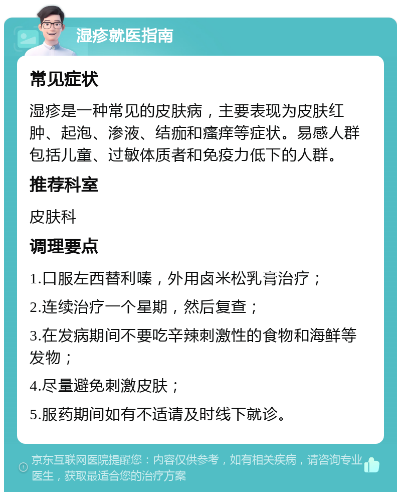 湿疹就医指南 常见症状 湿疹是一种常见的皮肤病，主要表现为皮肤红肿、起泡、渗液、结痂和瘙痒等症状。易感人群包括儿童、过敏体质者和免疫力低下的人群。 推荐科室 皮肤科 调理要点 1.口服左西替利嗪，外用卤米松乳膏治疗； 2.连续治疗一个星期，然后复查； 3.在发病期间不要吃辛辣刺激性的食物和海鲜等发物； 4.尽量避免刺激皮肤； 5.服药期间如有不适请及时线下就诊。