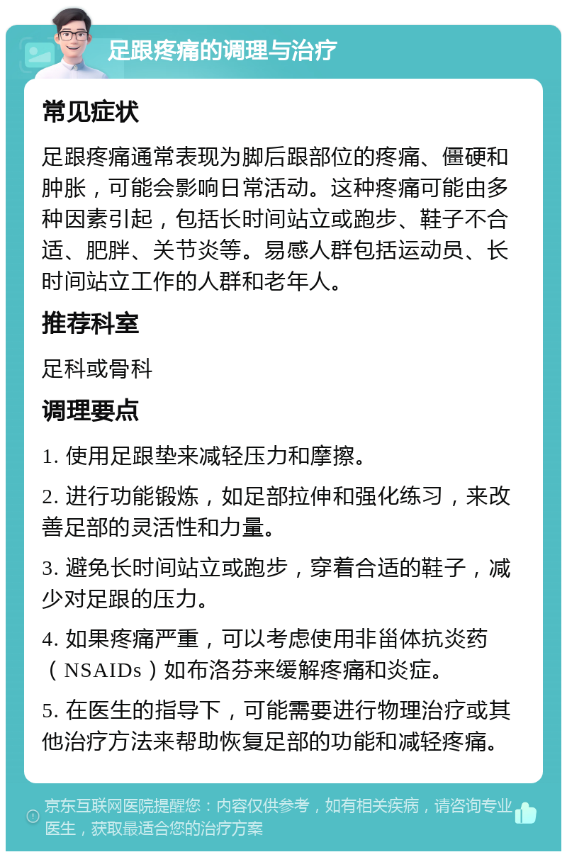 足跟疼痛的调理与治疗 常见症状 足跟疼痛通常表现为脚后跟部位的疼痛、僵硬和肿胀，可能会影响日常活动。这种疼痛可能由多种因素引起，包括长时间站立或跑步、鞋子不合适、肥胖、关节炎等。易感人群包括运动员、长时间站立工作的人群和老年人。 推荐科室 足科或骨科 调理要点 1. 使用足跟垫来减轻压力和摩擦。 2. 进行功能锻炼，如足部拉伸和强化练习，来改善足部的灵活性和力量。 3. 避免长时间站立或跑步，穿着合适的鞋子，减少对足跟的压力。 4. 如果疼痛严重，可以考虑使用非甾体抗炎药（NSAIDs）如布洛芬来缓解疼痛和炎症。 5. 在医生的指导下，可能需要进行物理治疗或其他治疗方法来帮助恢复足部的功能和减轻疼痛。