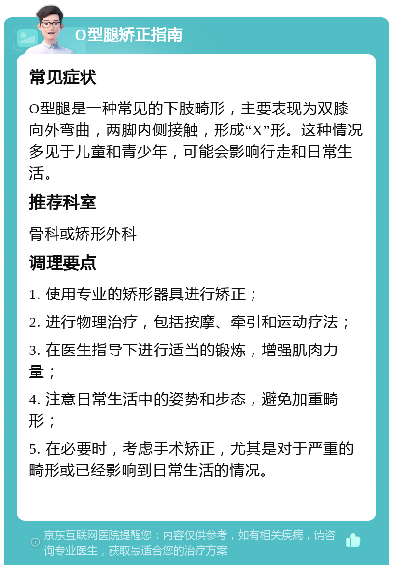 O型腿矫正指南 常见症状 O型腿是一种常见的下肢畸形，主要表现为双膝向外弯曲，两脚内侧接触，形成“X”形。这种情况多见于儿童和青少年，可能会影响行走和日常生活。 推荐科室 骨科或矫形外科 调理要点 1. 使用专业的矫形器具进行矫正； 2. 进行物理治疗，包括按摩、牵引和运动疗法； 3. 在医生指导下进行适当的锻炼，增强肌肉力量； 4. 注意日常生活中的姿势和步态，避免加重畸形； 5. 在必要时，考虑手术矫正，尤其是对于严重的畸形或已经影响到日常生活的情况。