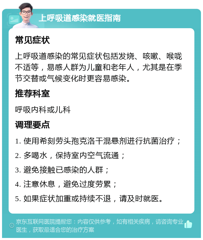 上呼吸道感染就医指南 常见症状 上呼吸道感染的常见症状包括发烧、咳嗽、喉咙不适等，易感人群为儿童和老年人，尤其是在季节交替或气候变化时更容易感染。 推荐科室 呼吸内科或儿科 调理要点 1. 使用希刻劳头孢克洛干混悬剂进行抗菌治疗； 2. 多喝水，保持室内空气流通； 3. 避免接触已感染的人群； 4. 注意休息，避免过度劳累； 5. 如果症状加重或持续不退，请及时就医。