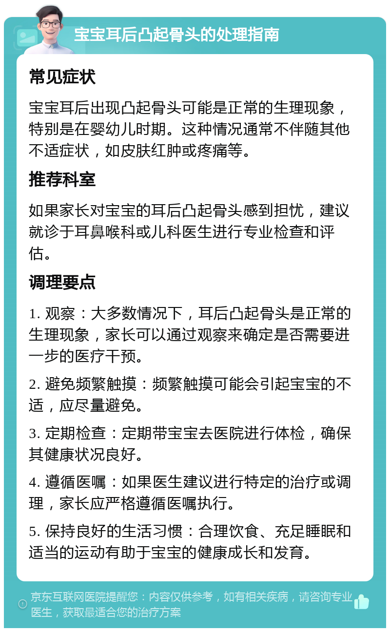 宝宝耳后凸起骨头的处理指南 常见症状 宝宝耳后出现凸起骨头可能是正常的生理现象，特别是在婴幼儿时期。这种情况通常不伴随其他不适症状，如皮肤红肿或疼痛等。 推荐科室 如果家长对宝宝的耳后凸起骨头感到担忧，建议就诊于耳鼻喉科或儿科医生进行专业检查和评估。 调理要点 1. 观察：大多数情况下，耳后凸起骨头是正常的生理现象，家长可以通过观察来确定是否需要进一步的医疗干预。 2. 避免频繁触摸：频繁触摸可能会引起宝宝的不适，应尽量避免。 3. 定期检查：定期带宝宝去医院进行体检，确保其健康状况良好。 4. 遵循医嘱：如果医生建议进行特定的治疗或调理，家长应严格遵循医嘱执行。 5. 保持良好的生活习惯：合理饮食、充足睡眠和适当的运动有助于宝宝的健康成长和发育。