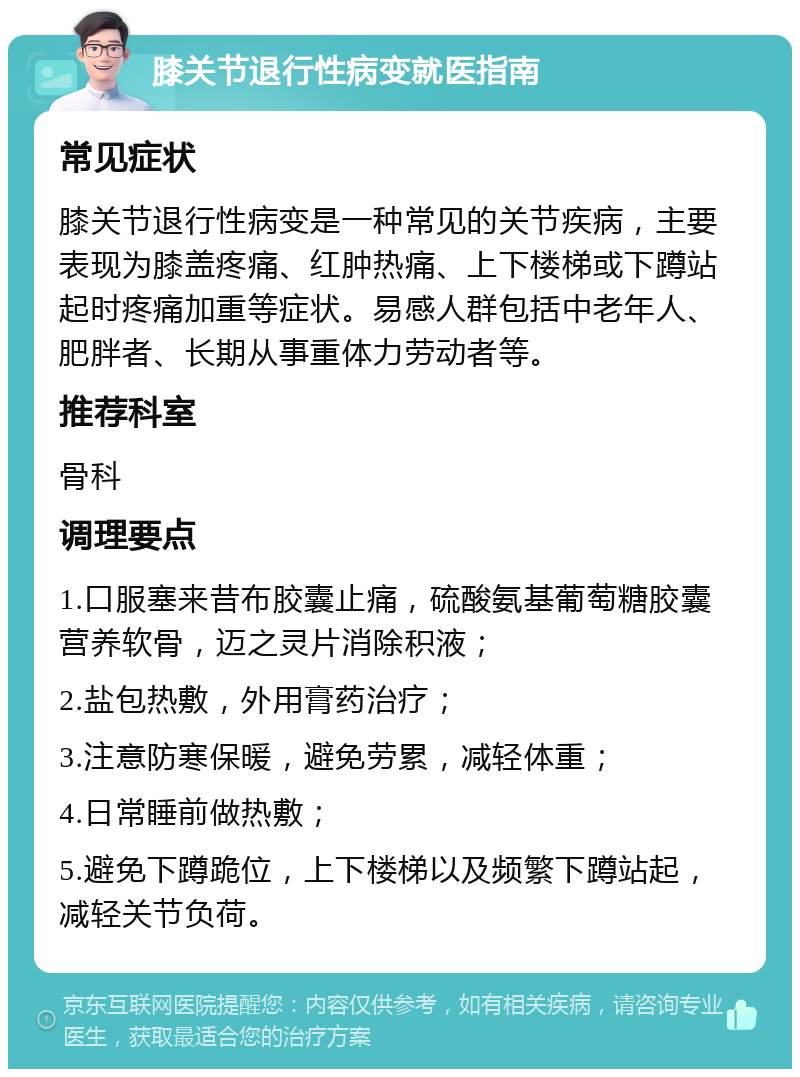 膝关节退行性病变就医指南 常见症状 膝关节退行性病变是一种常见的关节疾病，主要表现为膝盖疼痛、红肿热痛、上下楼梯或下蹲站起时疼痛加重等症状。易感人群包括中老年人、肥胖者、长期从事重体力劳动者等。 推荐科室 骨科 调理要点 1.口服塞来昔布胶囊止痛，硫酸氨基葡萄糖胶囊营养软骨，迈之灵片消除积液； 2.盐包热敷，外用膏药治疗； 3.注意防寒保暖，避免劳累，减轻体重； 4.日常睡前做热敷； 5.避免下蹲跪位，上下楼梯以及频繁下蹲站起，减轻关节负荷。