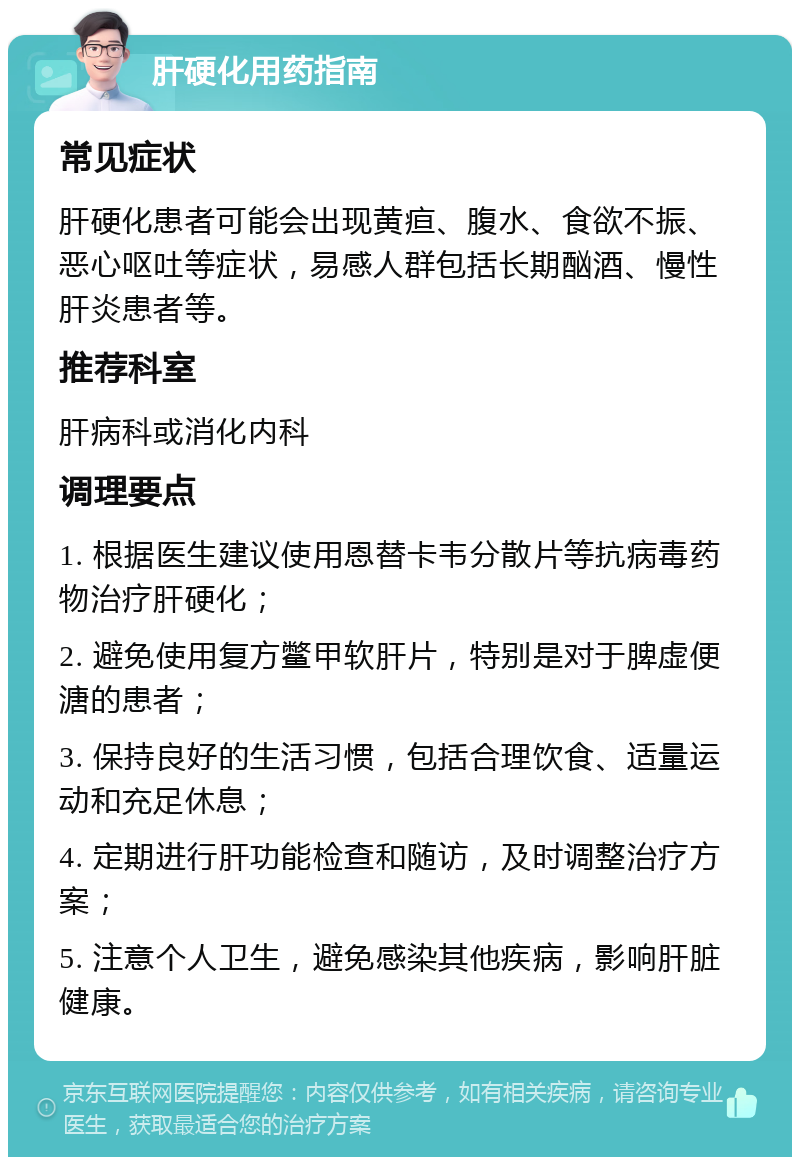 肝硬化用药指南 常见症状 肝硬化患者可能会出现黄疸、腹水、食欲不振、恶心呕吐等症状，易感人群包括长期酗酒、慢性肝炎患者等。 推荐科室 肝病科或消化内科 调理要点 1. 根据医生建议使用恩替卡韦分散片等抗病毒药物治疗肝硬化； 2. 避免使用复方鳖甲软肝片，特别是对于脾虚便溏的患者； 3. 保持良好的生活习惯，包括合理饮食、适量运动和充足休息； 4. 定期进行肝功能检查和随访，及时调整治疗方案； 5. 注意个人卫生，避免感染其他疾病，影响肝脏健康。