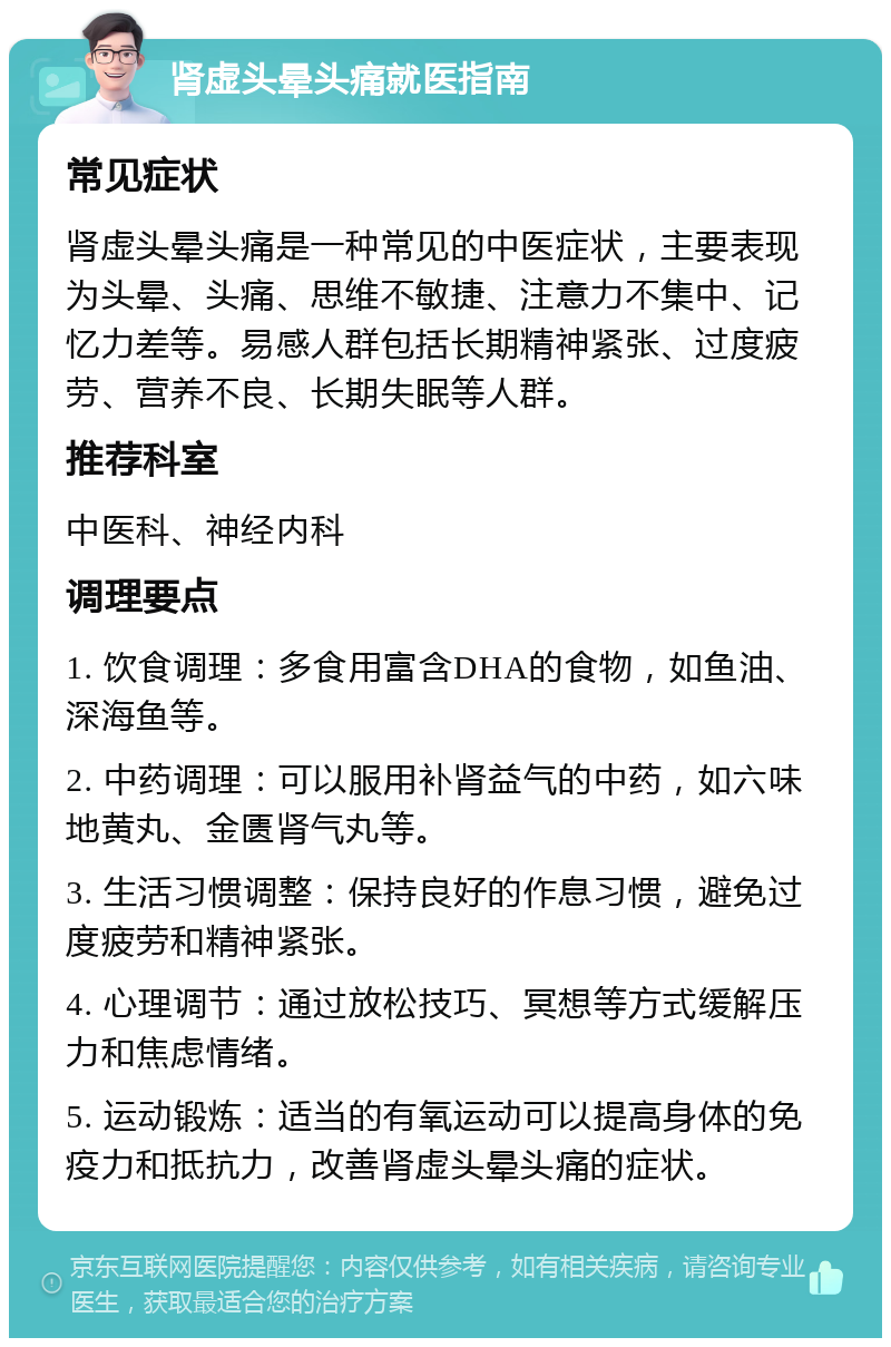 肾虚头晕头痛就医指南 常见症状 肾虚头晕头痛是一种常见的中医症状，主要表现为头晕、头痛、思维不敏捷、注意力不集中、记忆力差等。易感人群包括长期精神紧张、过度疲劳、营养不良、长期失眠等人群。 推荐科室 中医科、神经内科 调理要点 1. 饮食调理：多食用富含DHA的食物，如鱼油、深海鱼等。 2. 中药调理：可以服用补肾益气的中药，如六味地黄丸、金匮肾气丸等。 3. 生活习惯调整：保持良好的作息习惯，避免过度疲劳和精神紧张。 4. 心理调节：通过放松技巧、冥想等方式缓解压力和焦虑情绪。 5. 运动锻炼：适当的有氧运动可以提高身体的免疫力和抵抗力，改善肾虚头晕头痛的症状。