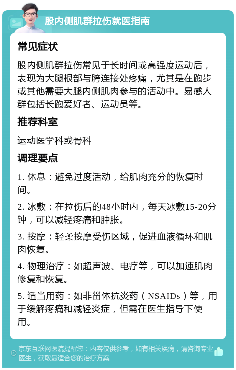 股内侧肌群拉伤就医指南 常见症状 股内侧肌群拉伤常见于长时间或高强度运动后，表现为大腿根部与胯连接处疼痛，尤其是在跑步或其他需要大腿内侧肌肉参与的活动中。易感人群包括长跑爱好者、运动员等。 推荐科室 运动医学科或骨科 调理要点 1. 休息：避免过度活动，给肌肉充分的恢复时间。 2. 冰敷：在拉伤后的48小时内，每天冰敷15-20分钟，可以减轻疼痛和肿胀。 3. 按摩：轻柔按摩受伤区域，促进血液循环和肌肉恢复。 4. 物理治疗：如超声波、电疗等，可以加速肌肉修复和恢复。 5. 适当用药：如非甾体抗炎药（NSAIDs）等，用于缓解疼痛和减轻炎症，但需在医生指导下使用。