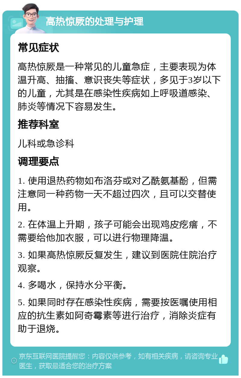 高热惊厥的处理与护理 常见症状 高热惊厥是一种常见的儿童急症，主要表现为体温升高、抽搐、意识丧失等症状，多见于3岁以下的儿童，尤其是在感染性疾病如上呼吸道感染、肺炎等情况下容易发生。 推荐科室 儿科或急诊科 调理要点 1. 使用退热药物如布洛芬或对乙酰氨基酚，但需注意同一种药物一天不超过四次，且可以交替使用。 2. 在体温上升期，孩子可能会出现鸡皮疙瘩，不需要给他加衣服，可以进行物理降温。 3. 如果高热惊厥反复发生，建议到医院住院治疗观察。 4. 多喝水，保持水分平衡。 5. 如果同时存在感染性疾病，需要按医嘱使用相应的抗生素如阿奇霉素等进行治疗，消除炎症有助于退烧。