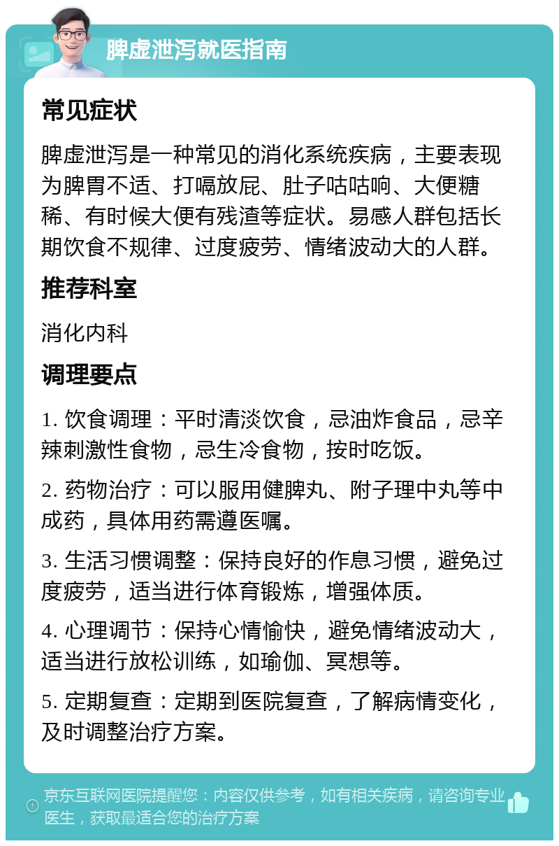 脾虚泄泻就医指南 常见症状 脾虚泄泻是一种常见的消化系统疾病，主要表现为脾胃不适、打嗝放屁、肚子咕咕响、大便糖稀、有时候大便有残渣等症状。易感人群包括长期饮食不规律、过度疲劳、情绪波动大的人群。 推荐科室 消化内科 调理要点 1. 饮食调理：平时清淡饮食，忌油炸食品，忌辛辣刺激性食物，忌生冷食物，按时吃饭。 2. 药物治疗：可以服用健脾丸、附子理中丸等中成药，具体用药需遵医嘱。 3. 生活习惯调整：保持良好的作息习惯，避免过度疲劳，适当进行体育锻炼，增强体质。 4. 心理调节：保持心情愉快，避免情绪波动大，适当进行放松训练，如瑜伽、冥想等。 5. 定期复查：定期到医院复查，了解病情变化，及时调整治疗方案。