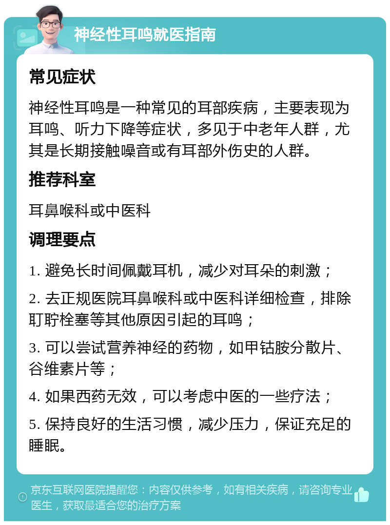 神经性耳鸣就医指南 常见症状 神经性耳鸣是一种常见的耳部疾病，主要表现为耳鸣、听力下降等症状，多见于中老年人群，尤其是长期接触噪音或有耳部外伤史的人群。 推荐科室 耳鼻喉科或中医科 调理要点 1. 避免长时间佩戴耳机，减少对耳朵的刺激； 2. 去正规医院耳鼻喉科或中医科详细检查，排除耵聍栓塞等其他原因引起的耳鸣； 3. 可以尝试营养神经的药物，如甲钴胺分散片、谷维素片等； 4. 如果西药无效，可以考虑中医的一些疗法； 5. 保持良好的生活习惯，减少压力，保证充足的睡眠。