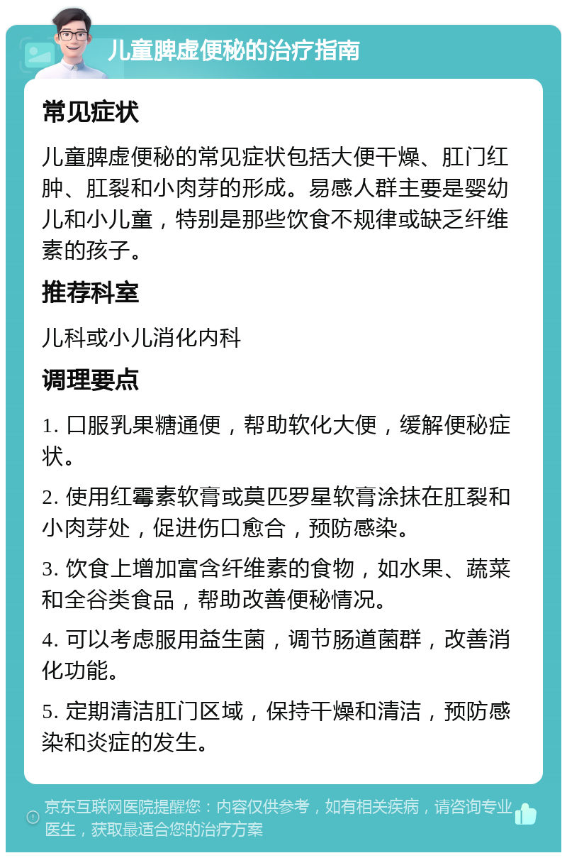 儿童脾虚便秘的治疗指南 常见症状 儿童脾虚便秘的常见症状包括大便干燥、肛门红肿、肛裂和小肉芽的形成。易感人群主要是婴幼儿和小儿童，特别是那些饮食不规律或缺乏纤维素的孩子。 推荐科室 儿科或小儿消化内科 调理要点 1. 口服乳果糖通便，帮助软化大便，缓解便秘症状。 2. 使用红霉素软膏或莫匹罗星软膏涂抹在肛裂和小肉芽处，促进伤口愈合，预防感染。 3. 饮食上增加富含纤维素的食物，如水果、蔬菜和全谷类食品，帮助改善便秘情况。 4. 可以考虑服用益生菌，调节肠道菌群，改善消化功能。 5. 定期清洁肛门区域，保持干燥和清洁，预防感染和炎症的发生。