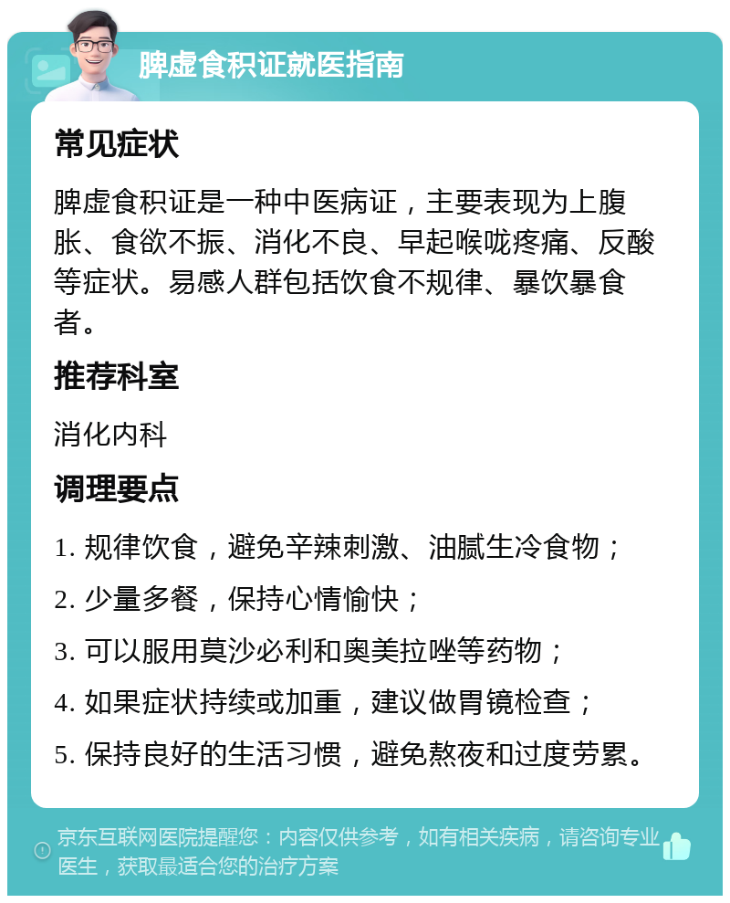 脾虚食积证就医指南 常见症状 脾虚食积证是一种中医病证，主要表现为上腹胀、食欲不振、消化不良、早起喉咙疼痛、反酸等症状。易感人群包括饮食不规律、暴饮暴食者。 推荐科室 消化内科 调理要点 1. 规律饮食，避免辛辣刺激、油腻生冷食物； 2. 少量多餐，保持心情愉快； 3. 可以服用莫沙必利和奥美拉唑等药物； 4. 如果症状持续或加重，建议做胃镜检查； 5. 保持良好的生活习惯，避免熬夜和过度劳累。