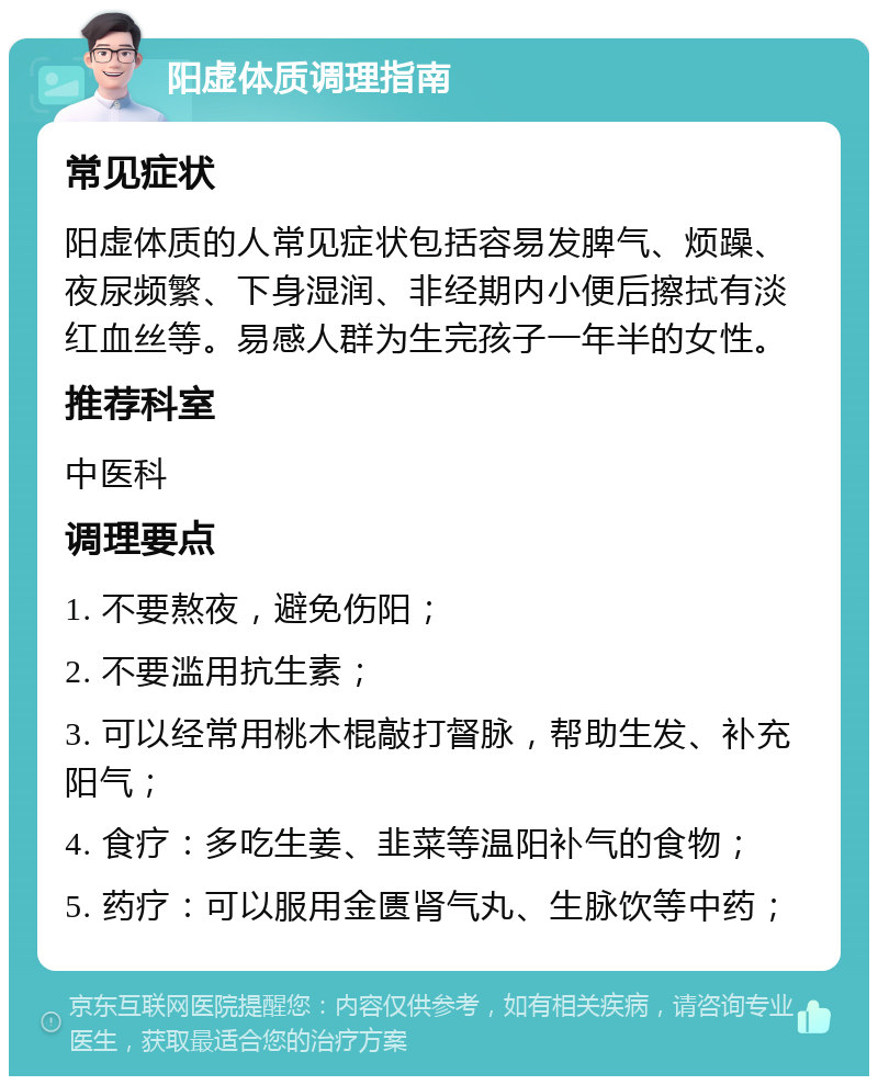 阳虚体质调理指南 常见症状 阳虚体质的人常见症状包括容易发脾气、烦躁、夜尿频繁、下身湿润、非经期内小便后擦拭有淡红血丝等。易感人群为生完孩子一年半的女性。 推荐科室 中医科 调理要点 1. 不要熬夜，避免伤阳； 2. 不要滥用抗生素； 3. 可以经常用桃木棍敲打督脉，帮助生发、补充阳气； 4. 食疗：多吃生姜、韭菜等温阳补气的食物； 5. 药疗：可以服用金匮肾气丸、生脉饮等中药；