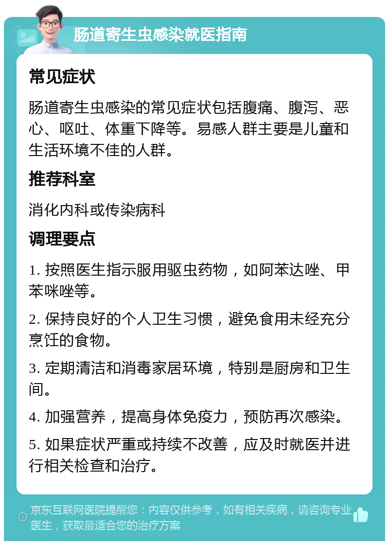 肠道寄生虫感染就医指南 常见症状 肠道寄生虫感染的常见症状包括腹痛、腹泻、恶心、呕吐、体重下降等。易感人群主要是儿童和生活环境不佳的人群。 推荐科室 消化内科或传染病科 调理要点 1. 按照医生指示服用驱虫药物，如阿苯达唑、甲苯咪唑等。 2. 保持良好的个人卫生习惯，避免食用未经充分烹饪的食物。 3. 定期清洁和消毒家居环境，特别是厨房和卫生间。 4. 加强营养，提高身体免疫力，预防再次感染。 5. 如果症状严重或持续不改善，应及时就医并进行相关检查和治疗。