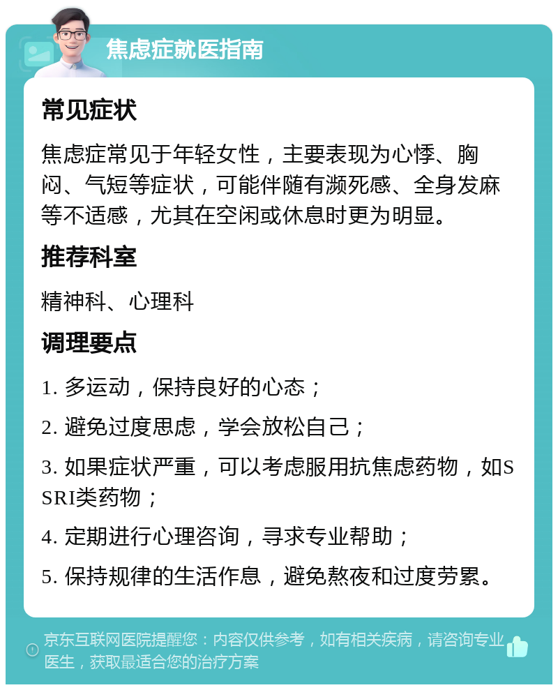 焦虑症就医指南 常见症状 焦虑症常见于年轻女性，主要表现为心悸、胸闷、气短等症状，可能伴随有濒死感、全身发麻等不适感，尤其在空闲或休息时更为明显。 推荐科室 精神科、心理科 调理要点 1. 多运动，保持良好的心态； 2. 避免过度思虑，学会放松自己； 3. 如果症状严重，可以考虑服用抗焦虑药物，如SSRI类药物； 4. 定期进行心理咨询，寻求专业帮助； 5. 保持规律的生活作息，避免熬夜和过度劳累。