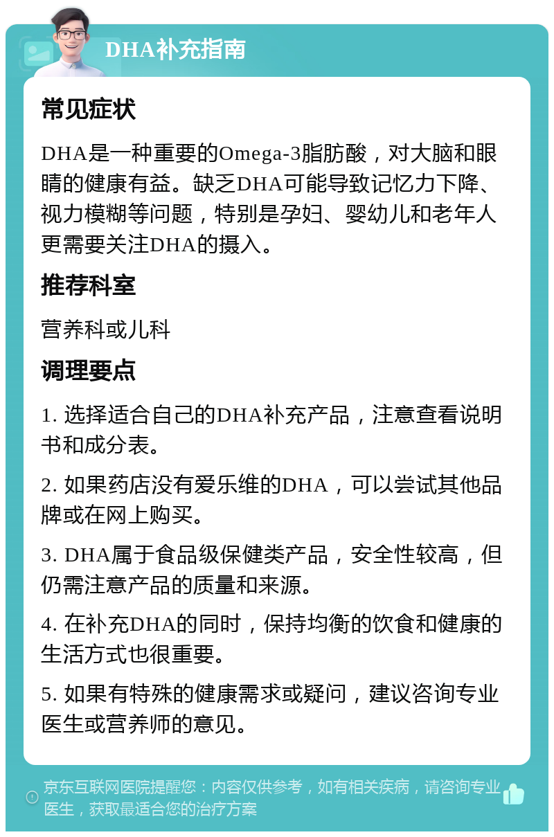 DHA补充指南 常见症状 DHA是一种重要的Omega-3脂肪酸，对大脑和眼睛的健康有益。缺乏DHA可能导致记忆力下降、视力模糊等问题，特别是孕妇、婴幼儿和老年人更需要关注DHA的摄入。 推荐科室 营养科或儿科 调理要点 1. 选择适合自己的DHA补充产品，注意查看说明书和成分表。 2. 如果药店没有爱乐维的DHA，可以尝试其他品牌或在网上购买。 3. DHA属于食品级保健类产品，安全性较高，但仍需注意产品的质量和来源。 4. 在补充DHA的同时，保持均衡的饮食和健康的生活方式也很重要。 5. 如果有特殊的健康需求或疑问，建议咨询专业医生或营养师的意见。