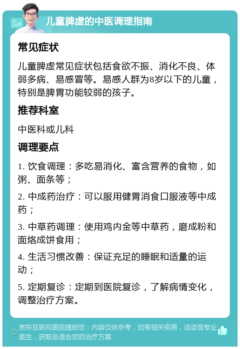 儿童脾虚的中医调理指南 常见症状 儿童脾虚常见症状包括食欲不振、消化不良、体弱多病、易感冒等。易感人群为8岁以下的儿童，特别是脾胃功能较弱的孩子。 推荐科室 中医科或儿科 调理要点 1. 饮食调理：多吃易消化、富含营养的食物，如粥、面条等； 2. 中成药治疗：可以服用健胃消食口服液等中成药； 3. 中草药调理：使用鸡内金等中草药，磨成粉和面烙成饼食用； 4. 生活习惯改善：保证充足的睡眠和适量的运动； 5. 定期复诊：定期到医院复诊，了解病情变化，调整治疗方案。