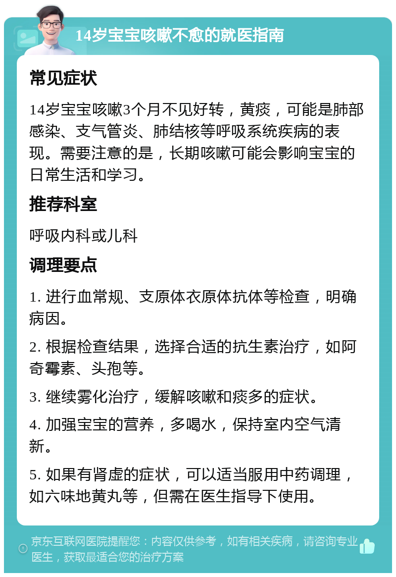 14岁宝宝咳嗽不愈的就医指南 常见症状 14岁宝宝咳嗽3个月不见好转，黄痰，可能是肺部感染、支气管炎、肺结核等呼吸系统疾病的表现。需要注意的是，长期咳嗽可能会影响宝宝的日常生活和学习。 推荐科室 呼吸内科或儿科 调理要点 1. 进行血常规、支原体衣原体抗体等检查，明确病因。 2. 根据检查结果，选择合适的抗生素治疗，如阿奇霉素、头孢等。 3. 继续雾化治疗，缓解咳嗽和痰多的症状。 4. 加强宝宝的营养，多喝水，保持室内空气清新。 5. 如果有肾虚的症状，可以适当服用中药调理，如六味地黄丸等，但需在医生指导下使用。