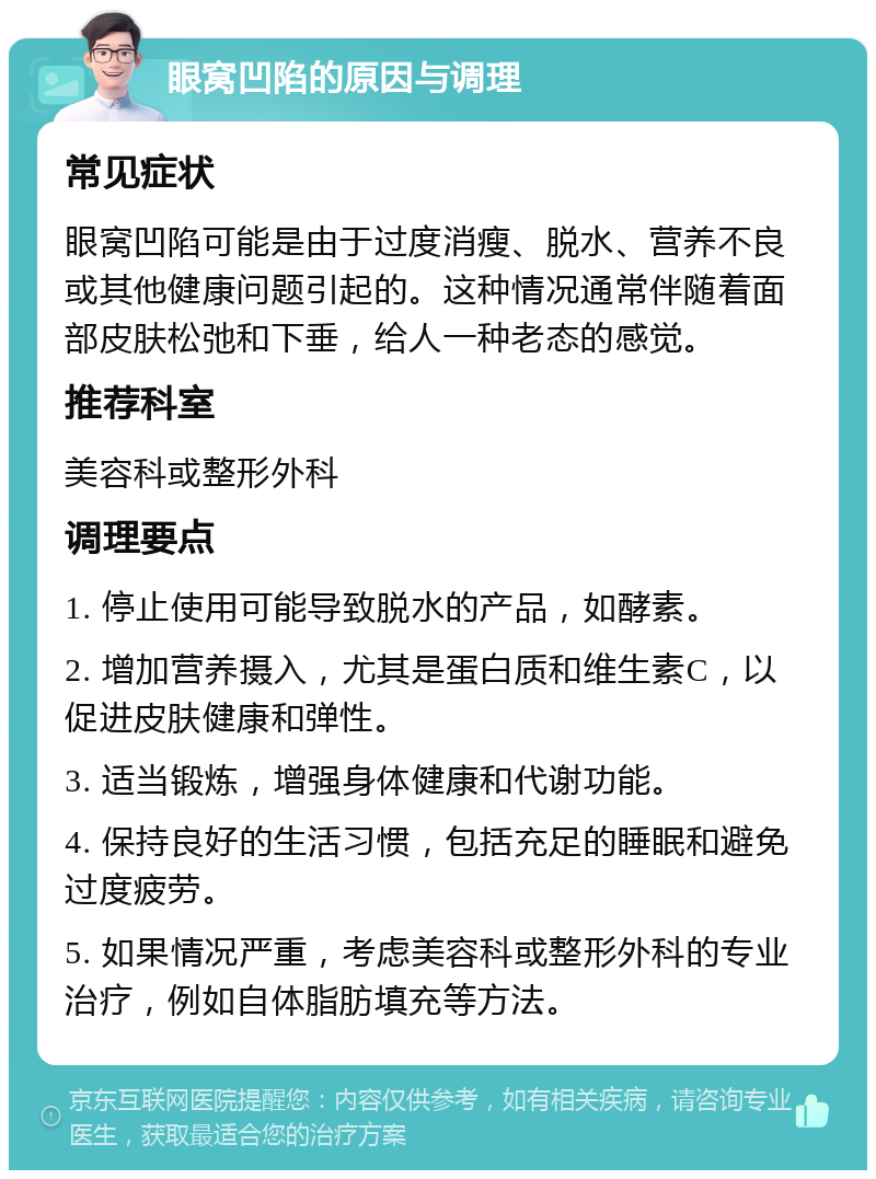 眼窝凹陷的原因与调理 常见症状 眼窝凹陷可能是由于过度消瘦、脱水、营养不良或其他健康问题引起的。这种情况通常伴随着面部皮肤松弛和下垂，给人一种老态的感觉。 推荐科室 美容科或整形外科 调理要点 1. 停止使用可能导致脱水的产品，如酵素。 2. 增加营养摄入，尤其是蛋白质和维生素C，以促进皮肤健康和弹性。 3. 适当锻炼，增强身体健康和代谢功能。 4. 保持良好的生活习惯，包括充足的睡眠和避免过度疲劳。 5. 如果情况严重，考虑美容科或整形外科的专业治疗，例如自体脂肪填充等方法。