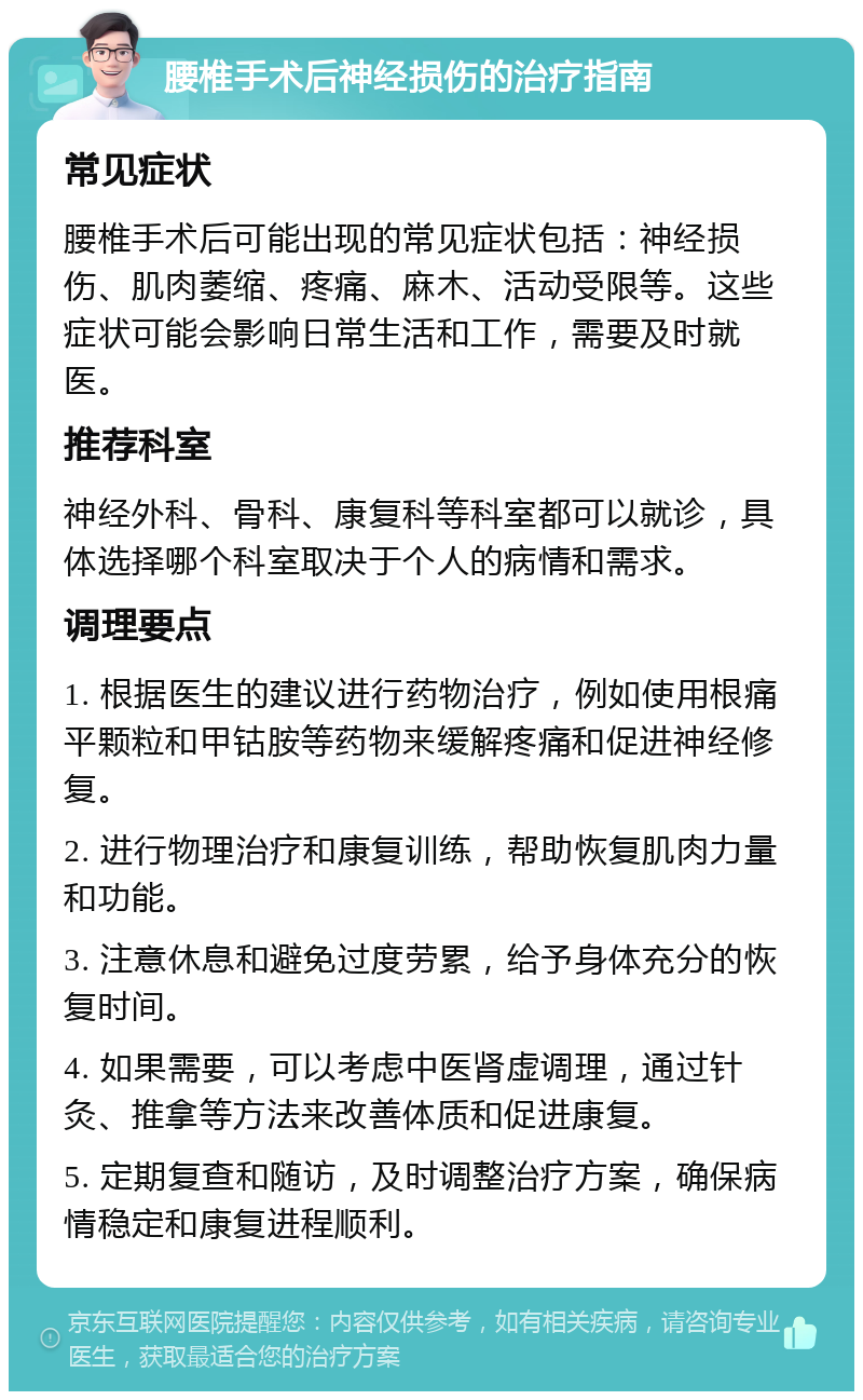 腰椎手术后神经损伤的治疗指南 常见症状 腰椎手术后可能出现的常见症状包括：神经损伤、肌肉萎缩、疼痛、麻木、活动受限等。这些症状可能会影响日常生活和工作，需要及时就医。 推荐科室 神经外科、骨科、康复科等科室都可以就诊，具体选择哪个科室取决于个人的病情和需求。 调理要点 1. 根据医生的建议进行药物治疗，例如使用根痛平颗粒和甲钴胺等药物来缓解疼痛和促进神经修复。 2. 进行物理治疗和康复训练，帮助恢复肌肉力量和功能。 3. 注意休息和避免过度劳累，给予身体充分的恢复时间。 4. 如果需要，可以考虑中医肾虚调理，通过针灸、推拿等方法来改善体质和促进康复。 5. 定期复查和随访，及时调整治疗方案，确保病情稳定和康复进程顺利。