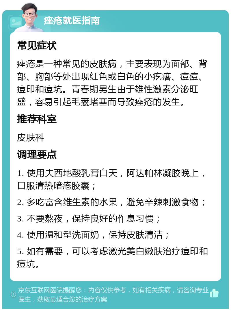 痤疮就医指南 常见症状 痤疮是一种常见的皮肤病，主要表现为面部、背部、胸部等处出现红色或白色的小疙瘩、痘痘、痘印和痘坑。青春期男生由于雄性激素分泌旺盛，容易引起毛囊堵塞而导致痤疮的发生。 推荐科室 皮肤科 调理要点 1. 使用夫西地酸乳膏白天，阿达帕林凝胶晚上，口服清热暗疮胶囊； 2. 多吃富含维生素的水果，避免辛辣刺激食物； 3. 不要熬夜，保持良好的作息习惯； 4. 使用温和型洗面奶，保持皮肤清洁； 5. 如有需要，可以考虑激光美白嫩肤治疗痘印和痘坑。