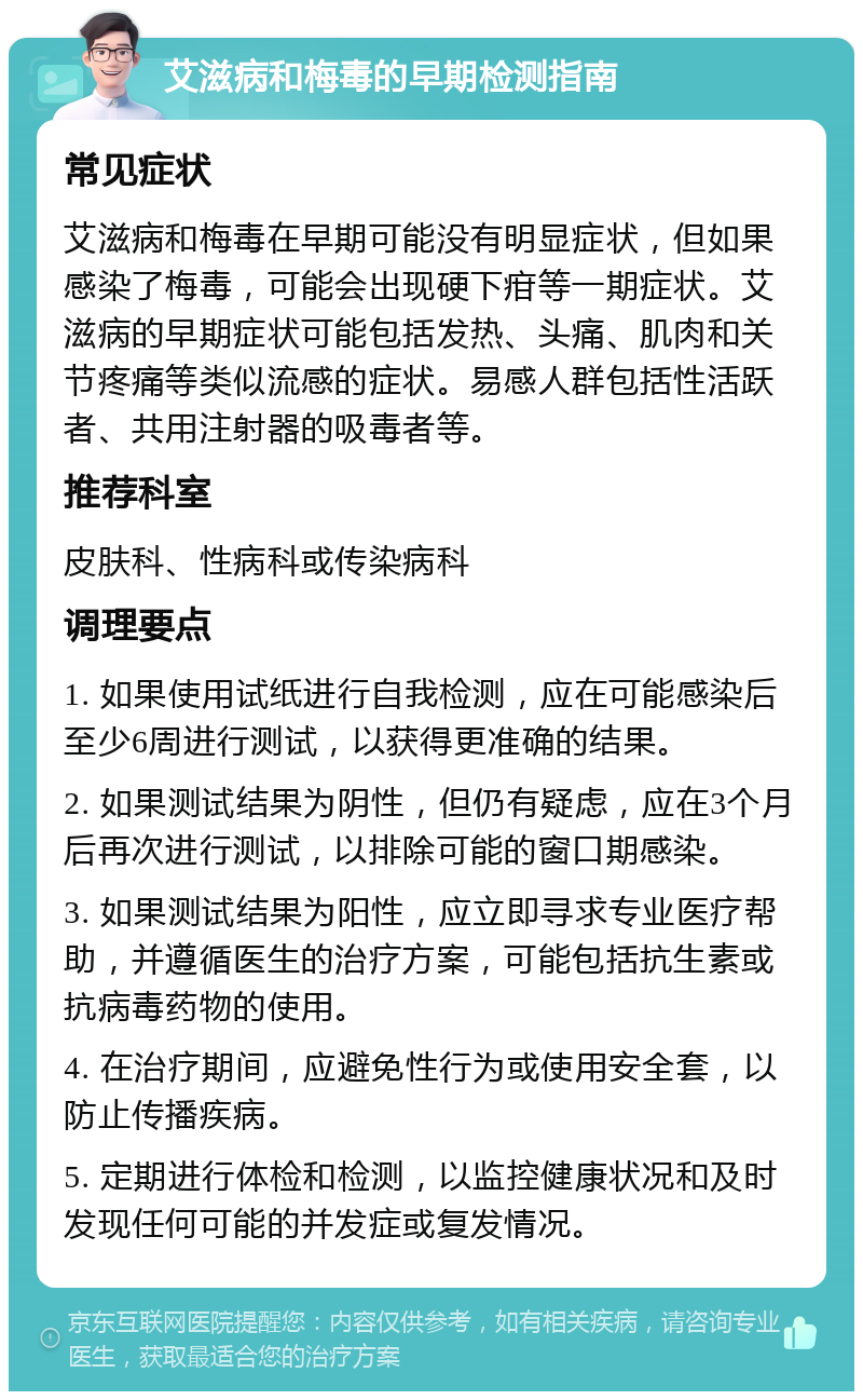 艾滋病和梅毒的早期检测指南 常见症状 艾滋病和梅毒在早期可能没有明显症状，但如果感染了梅毒，可能会出现硬下疳等一期症状。艾滋病的早期症状可能包括发热、头痛、肌肉和关节疼痛等类似流感的症状。易感人群包括性活跃者、共用注射器的吸毒者等。 推荐科室 皮肤科、性病科或传染病科 调理要点 1. 如果使用试纸进行自我检测，应在可能感染后至少6周进行测试，以获得更准确的结果。 2. 如果测试结果为阴性，但仍有疑虑，应在3个月后再次进行测试，以排除可能的窗口期感染。 3. 如果测试结果为阳性，应立即寻求专业医疗帮助，并遵循医生的治疗方案，可能包括抗生素或抗病毒药物的使用。 4. 在治疗期间，应避免性行为或使用安全套，以防止传播疾病。 5. 定期进行体检和检测，以监控健康状况和及时发现任何可能的并发症或复发情况。