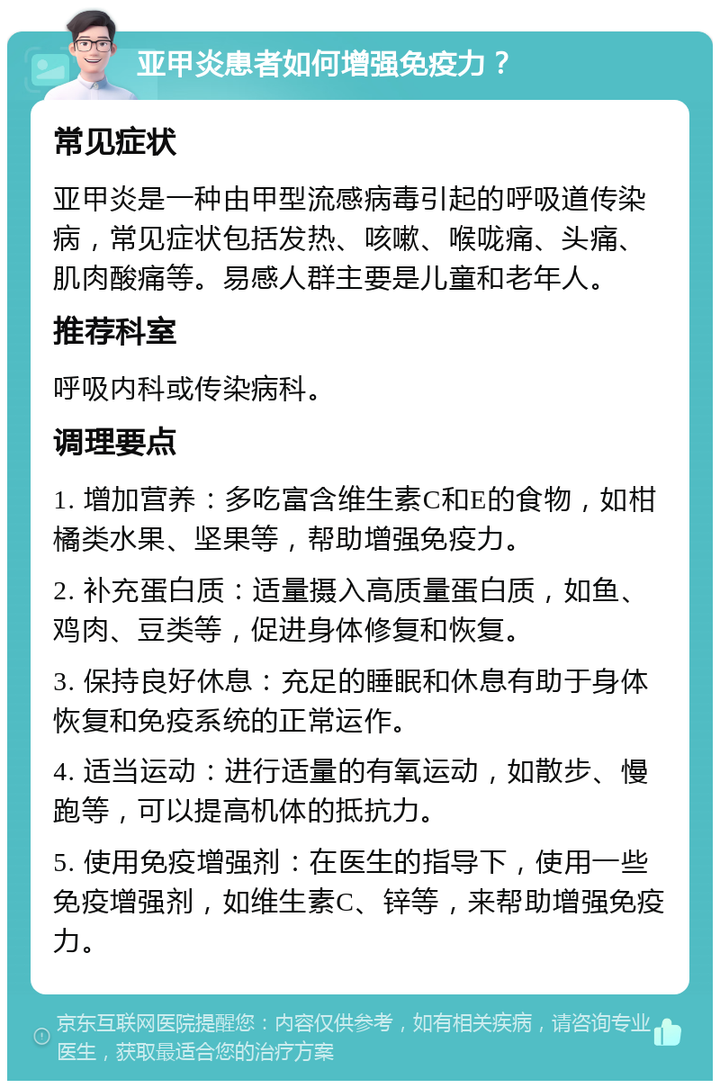 亚甲炎患者如何增强免疫力？ 常见症状 亚甲炎是一种由甲型流感病毒引起的呼吸道传染病，常见症状包括发热、咳嗽、喉咙痛、头痛、肌肉酸痛等。易感人群主要是儿童和老年人。 推荐科室 呼吸内科或传染病科。 调理要点 1. 增加营养：多吃富含维生素C和E的食物，如柑橘类水果、坚果等，帮助增强免疫力。 2. 补充蛋白质：适量摄入高质量蛋白质，如鱼、鸡肉、豆类等，促进身体修复和恢复。 3. 保持良好休息：充足的睡眠和休息有助于身体恢复和免疫系统的正常运作。 4. 适当运动：进行适量的有氧运动，如散步、慢跑等，可以提高机体的抵抗力。 5. 使用免疫增强剂：在医生的指导下，使用一些免疫增强剂，如维生素C、锌等，来帮助增强免疫力。