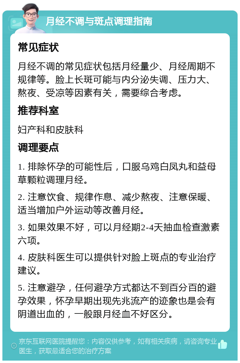 月经不调与斑点调理指南 常见症状 月经不调的常见症状包括月经量少、月经周期不规律等。脸上长斑可能与内分泌失调、压力大、熬夜、受凉等因素有关，需要综合考虑。 推荐科室 妇产科和皮肤科 调理要点 1. 排除怀孕的可能性后，口服乌鸡白凤丸和益母草颗粒调理月经。 2. 注意饮食、规律作息、减少熬夜、注意保暖、适当增加户外运动等改善月经。 3. 如果效果不好，可以月经期2-4天抽血检查激素六项。 4. 皮肤科医生可以提供针对脸上斑点的专业治疗建议。 5. 注意避孕，任何避孕方式都达不到百分百的避孕效果，怀孕早期出现先兆流产的迹象也是会有阴道出血的，一般跟月经血不好区分。