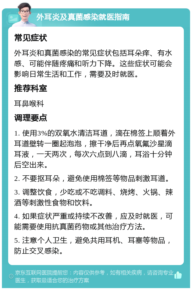 外耳炎及真菌感染就医指南 常见症状 外耳炎和真菌感染的常见症状包括耳朵痒、有水感、可能伴随疼痛和听力下降。这些症状可能会影响日常生活和工作，需要及时就医。 推荐科室 耳鼻喉科 调理要点 1. 使用3%的双氧水清洁耳道，滴在棉签上顺着外耳道壁转一圈起泡泡，擦干净后再点氧氟沙星滴耳液，一天两次，每次六点到八滴，耳浴十分钟后空出来。 2. 不要抠耳朵，避免使用棉签等物品刺激耳道。 3. 调整饮食，少吃或不吃调料、烧烤、火锅、辣酒等刺激性食物和饮料。 4. 如果症状严重或持续不改善，应及时就医，可能需要使用抗真菌药物或其他治疗方法。 5. 注意个人卫生，避免共用耳机、耳塞等物品，防止交叉感染。