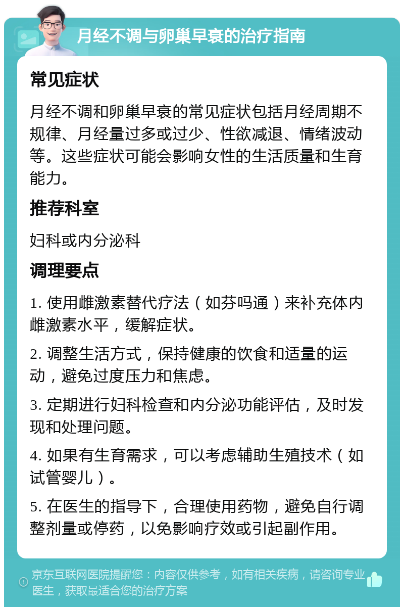 月经不调与卵巢早衰的治疗指南 常见症状 月经不调和卵巢早衰的常见症状包括月经周期不规律、月经量过多或过少、性欲减退、情绪波动等。这些症状可能会影响女性的生活质量和生育能力。 推荐科室 妇科或内分泌科 调理要点 1. 使用雌激素替代疗法（如芬吗通）来补充体内雌激素水平，缓解症状。 2. 调整生活方式，保持健康的饮食和适量的运动，避免过度压力和焦虑。 3. 定期进行妇科检查和内分泌功能评估，及时发现和处理问题。 4. 如果有生育需求，可以考虑辅助生殖技术（如试管婴儿）。 5. 在医生的指导下，合理使用药物，避免自行调整剂量或停药，以免影响疗效或引起副作用。