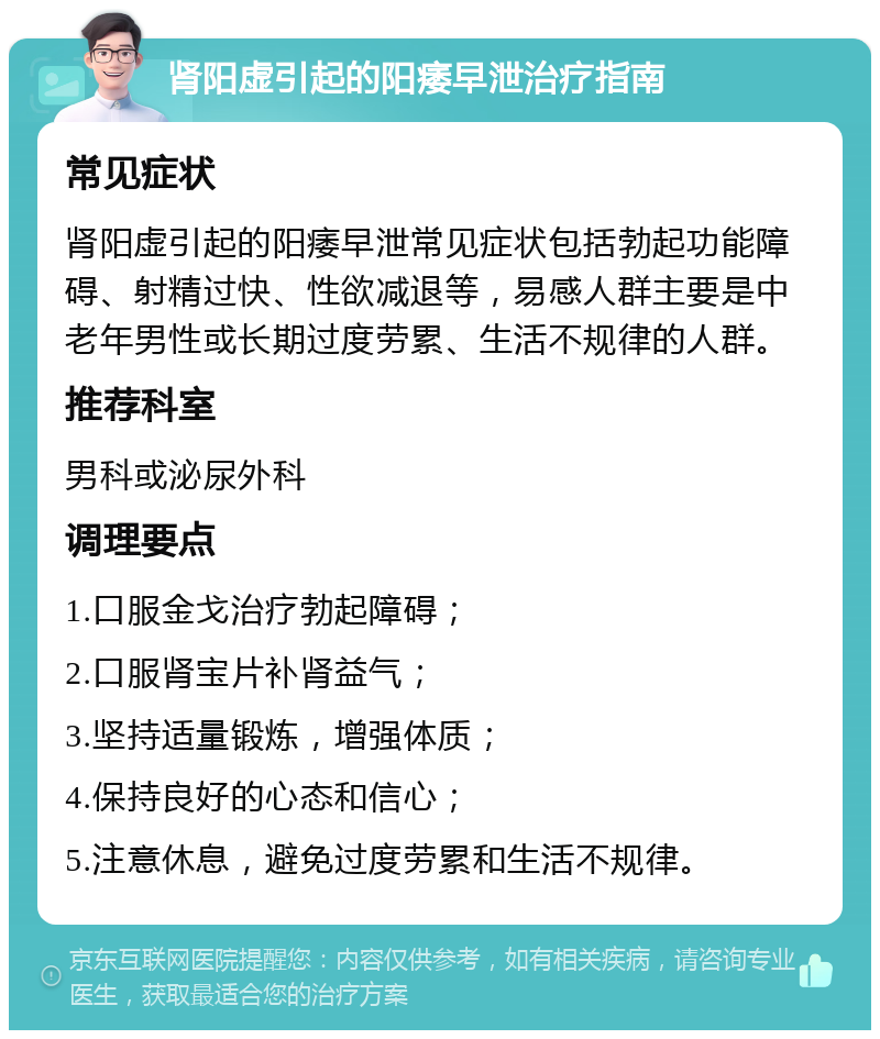 肾阳虚引起的阳痿早泄治疗指南 常见症状 肾阳虚引起的阳痿早泄常见症状包括勃起功能障碍、射精过快、性欲减退等，易感人群主要是中老年男性或长期过度劳累、生活不规律的人群。 推荐科室 男科或泌尿外科 调理要点 1.口服金戈治疗勃起障碍； 2.口服肾宝片补肾益气； 3.坚持适量锻炼，增强体质； 4.保持良好的心态和信心； 5.注意休息，避免过度劳累和生活不规律。